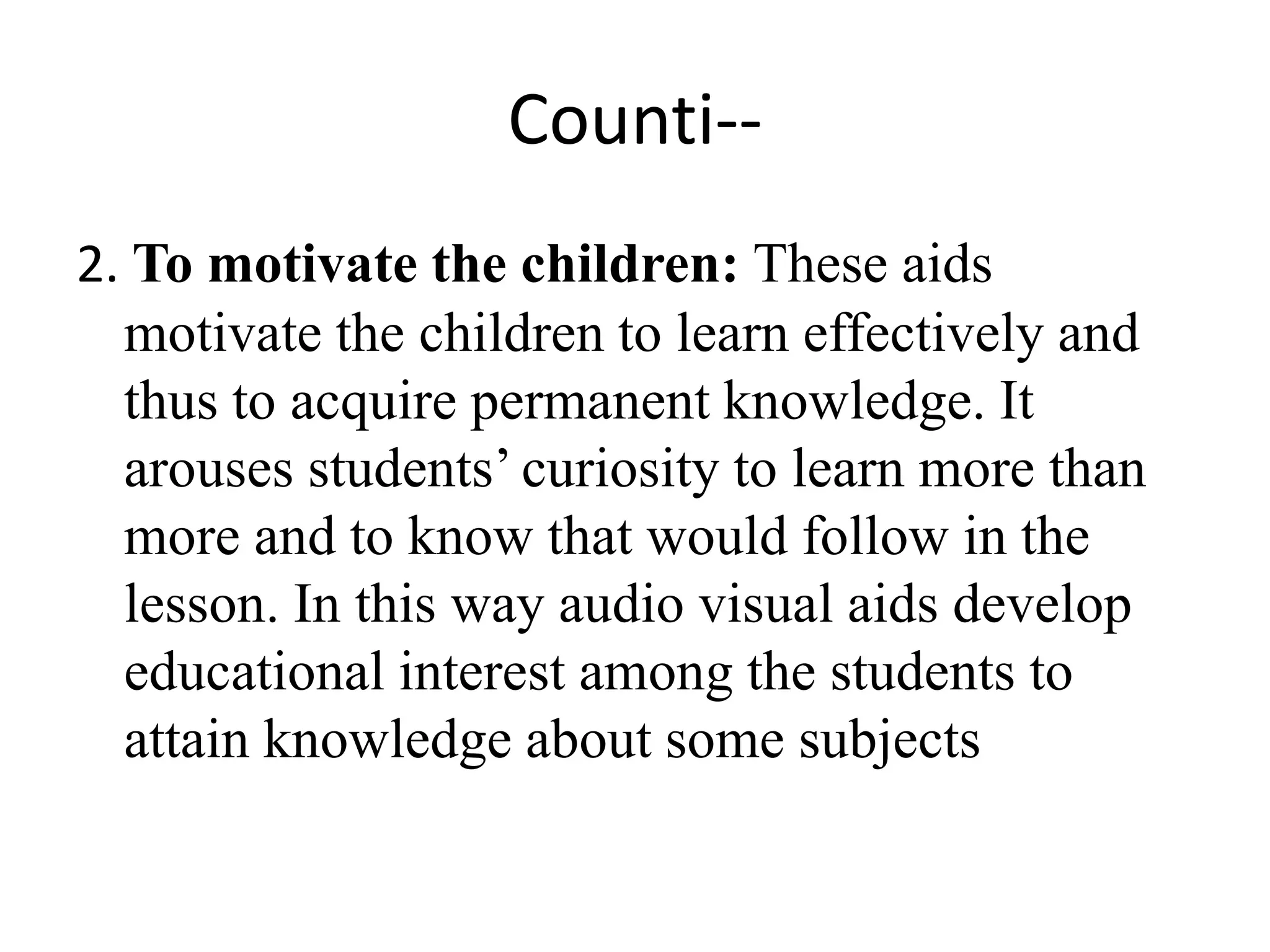 Counti--
2. To motivate the children: These aids
motivate the children to learn effectively and
thus to acquire permanent knowledge. It
arouses students’ curiosity to learn more than
more and to know that would follow in the
lesson. In this way audio visual aids develop
educational interest among the students to
attain knowledge about some subjects
 