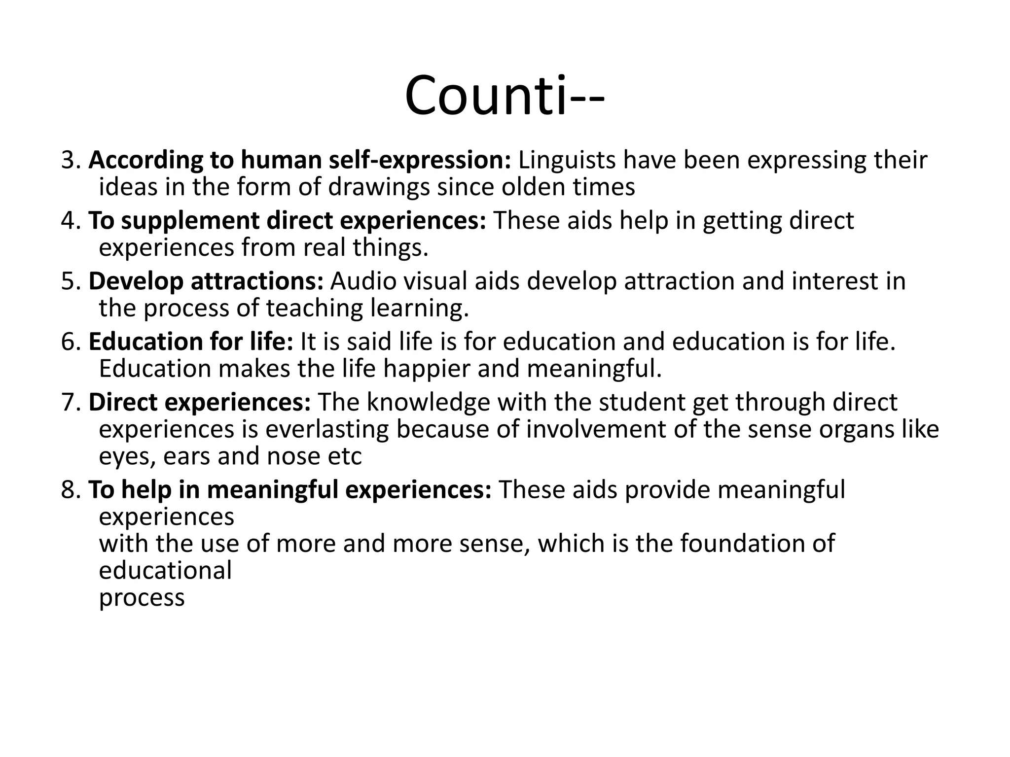 Counti--
3. According to human self-expression: Linguists have been expressing their
ideas in the form of drawings since olden times
4. To supplement direct experiences: These aids help in getting direct
experiences from real things.
5. Develop attractions: Audio visual aids develop attraction and interest in
the process of teaching learning.
6. Education for life: It is said life is for education and education is for life.
Education makes the life happier and meaningful.
7. Direct experiences: The knowledge with the student get through direct
experiences is everlasting because of involvement of the sense organs like
eyes, ears and nose etc
8. To help in meaningful experiences: These aids provide meaningful
experiences
with the use of more and more sense, which is the foundation of
educational
process
 