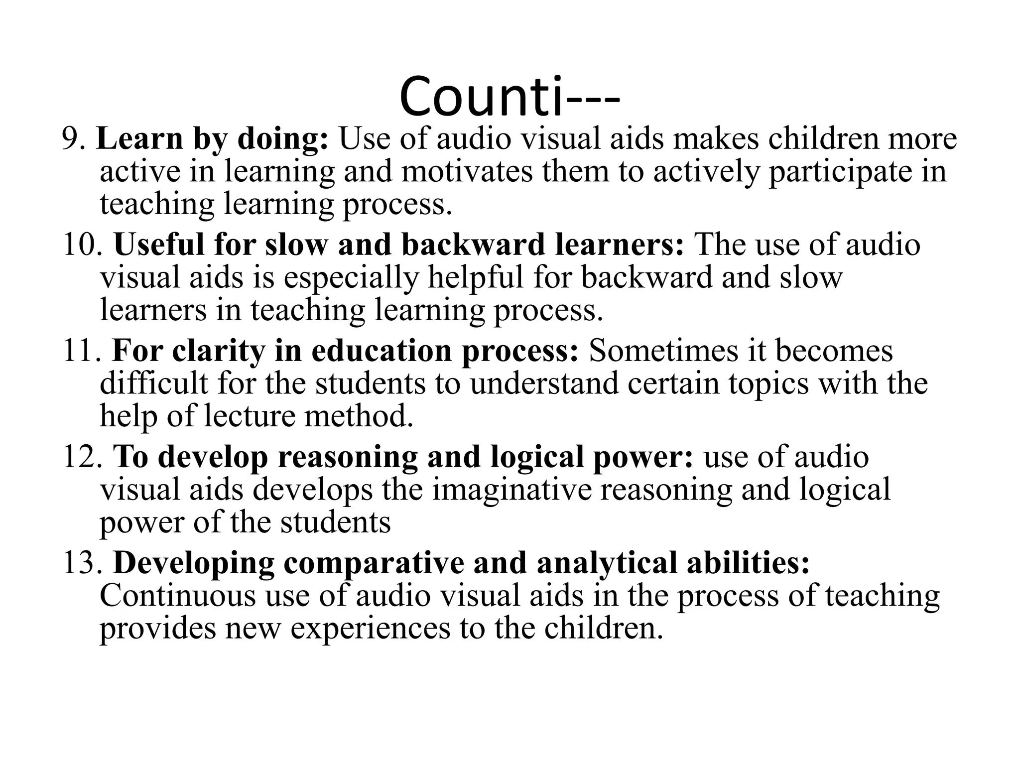 Counti---
9. Learn by doing: Use of audio visual aids makes children more
active in learning and motivates them to actively participate in
teaching learning process.
10. Useful for slow and backward learners: The use of audio
visual aids is especially helpful for backward and slow
learners in teaching learning process.
11. For clarity in education process: Sometimes it becomes
difficult for the students to understand certain topics with the
help of lecture method.
12. To develop reasoning and logical power: use of audio
visual aids develops the imaginative reasoning and logical
power of the students
13. Developing comparative and analytical abilities:
Continuous use of audio visual aids in the process of teaching
provides new experiences to the children.
 