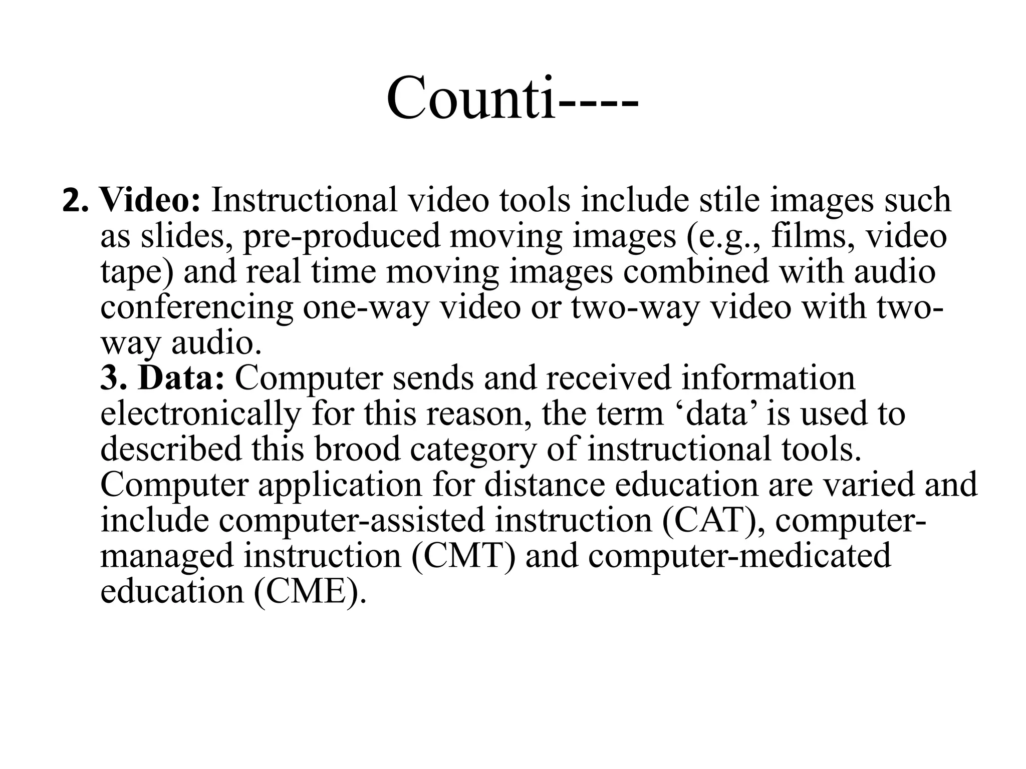 Counti----
2. Video: Instructional video tools include stile images such
as slides, pre-produced moving images (e.g., films, video
tape) and real time moving images combined with audio
conferencing one-way video or two-way video with two-
way audio.
3. Data: Computer sends and received information
electronically for this reason, the term ‘data’ is used to
described this brood category of instructional tools.
Computer application for distance education are varied and
include computer-assisted instruction (CAT), computer-
managed instruction (CMT) and computer-medicated
education (CME).
 