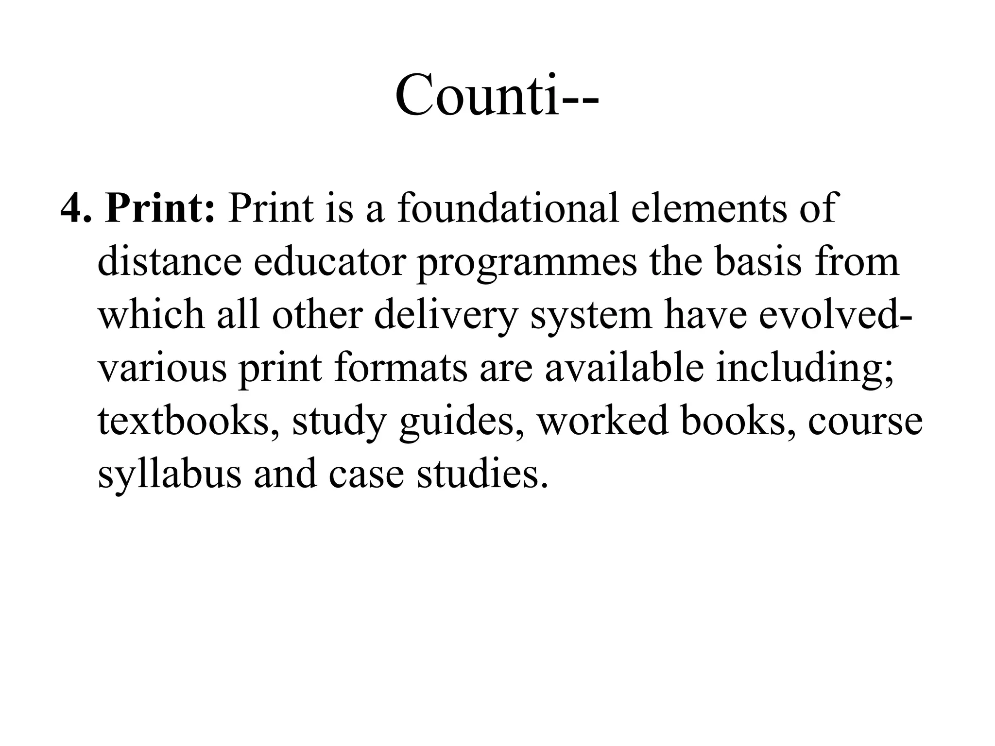 Counti--
4. Print: Print is a foundational elements of
distance educator programmes the basis from
which all other delivery system have evolved-
various print formats are available including;
textbooks, study guides, worked books, course
syllabus and case studies.
 