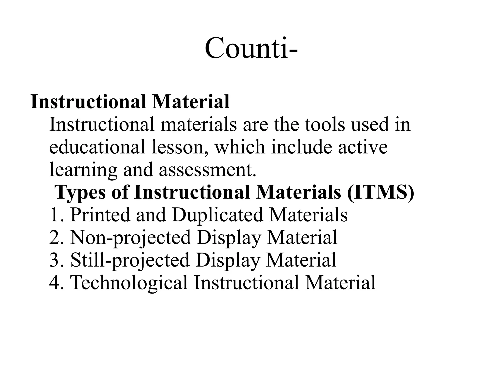 Counti-
Instructional Material
Instructional materials are the tools used in
educational lesson, which include active
learning and assessment.
Types of Instructional Materials (ITMS)
1. Printed and Duplicated Materials
2. Non-projected Display Material
3. Still-projected Display Material
4. Technological Instructional Material
 