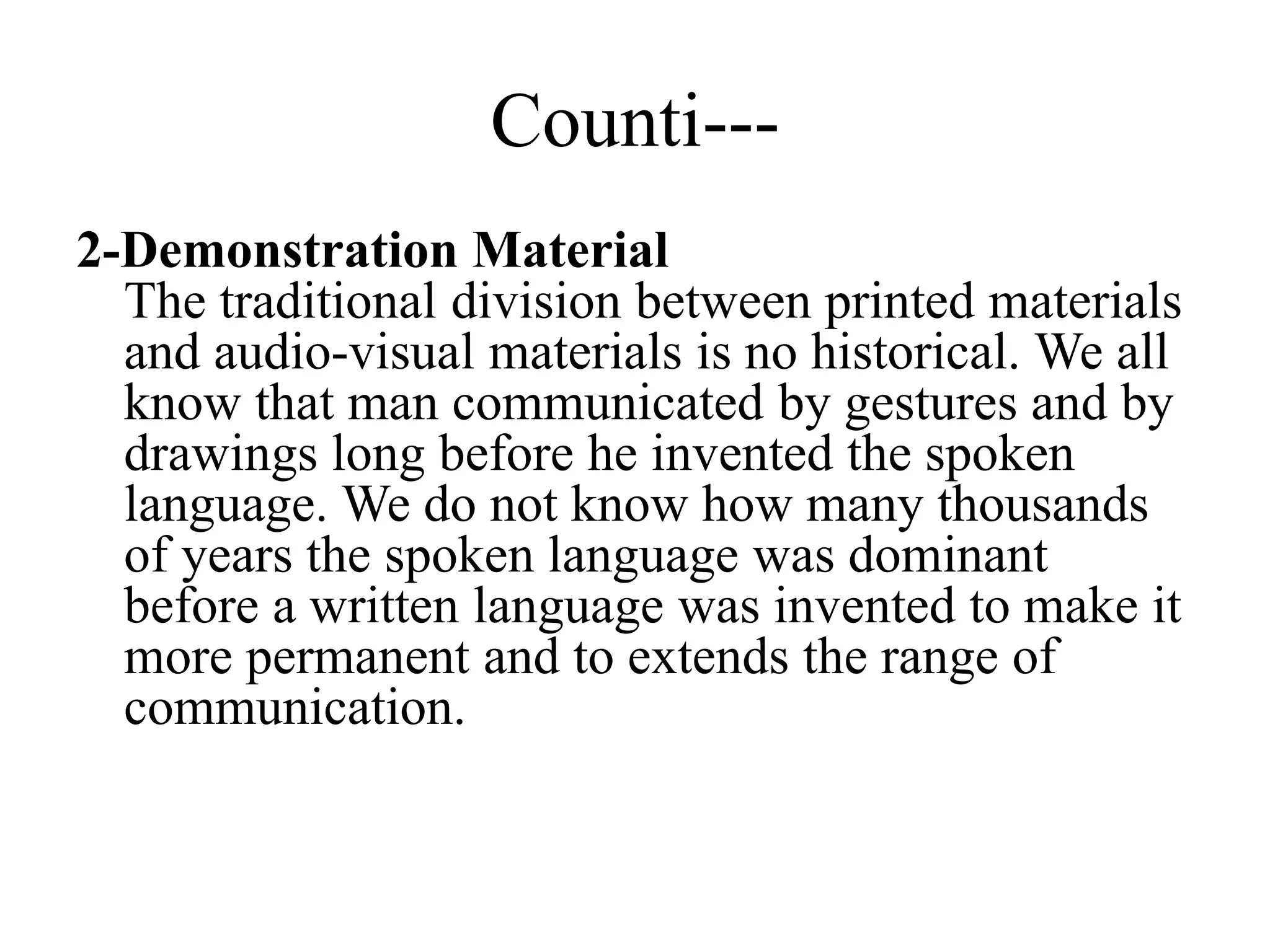 Counti---
2-Demonstration Material
The traditional division between printed materials
and audio-visual materials is no historical. We all
know that man communicated by gestures and by
drawings long before he invented the spoken
language. We do not know how many thousands
of years the spoken language was dominant
before a written language was invented to make it
more permanent and to extends the range of
communication.
 