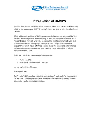 Introduction of DMVPN
Now we hear a word “DMVPN” more and more often, then what is “DMVPN” and
what is the advantages DMVPN owning? Here we give a brief introduction of
DMVPN.
DMVPN (Dynamic Multipoint VPN) is a routing technique we can use to build a VPN
network with multiple sites without having to statically configure all devices. It’s a
“hub and spoke” network where the spokes will be able to communicate with each
other directly without having to go through the hub. Encryption is supported
through IPsec which makes DMVPN a popular choice for connecting different sites
using regular Internet connections. It’s a great backup or alternative to private
networks like MPLS VPN.
There are 2 important pieces to the DMVPN puzzle:
 Multipoint GRE
 NHRP (Next Hop Resolution Protocol)
Let me explain these 2 topics…
1.Multipoint GRE
Our “regular” GRE tunnels are point-to-point and don’t scale well. For example, let’s
say we have a company network with some sites that we want to connect to each
other using regular Internet connections:
 