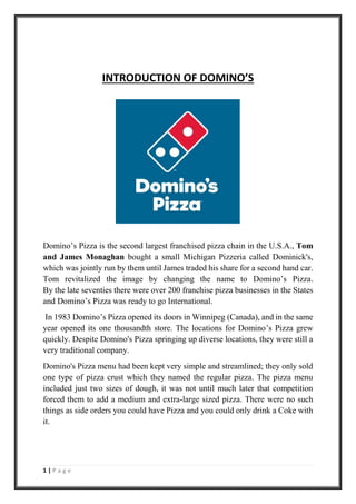 1 | P a g e
INTRODUCTION OF DOMINO’S
Domino’s Pizza is the second largest franchised pizza chain in the U.S.A., Tom
and James Monaghan bought a small Michigan Pizzeria called Dominick's,
which was jointly run by them until James traded his share for a second hand car.
Tom revitalized the image by changing the name to Domino’s Pizza.
By the late seventies there were over 200 franchise pizza businesses in the States
and Domino’s Pizza was ready to go International.
In 1983 Domino’s Pizza opened its doors in Winnipeg (Canada), and in the same
year opened its one thousandth store. The locations for Domino’s Pizza grew
quickly. Despite Domino's Pizza springing up diverse locations, they were still a
very traditional company.
Domino's Pizza menu had been kept very simple and streamlined; they only sold
one type of pizza crust which they named the regular pizza. The pizza menu
included just two sizes of dough, it was not until much later that competition
forced them to add a medium and extra-large sized pizza. There were no such
things as side orders you could have Pizza and you could only drink a Coke with
it.
 