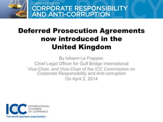 Deferred Prosecution Agreements
now introduced in the
United Kingdom
By Iohann Le Frapper,
Chief Legal Officer for Gulf Bridge International
Vice-Chair, and Vice-Chair of the ICC Commission on
Corporate Responsibility and Anti-corruption
On April 2, 2014
 