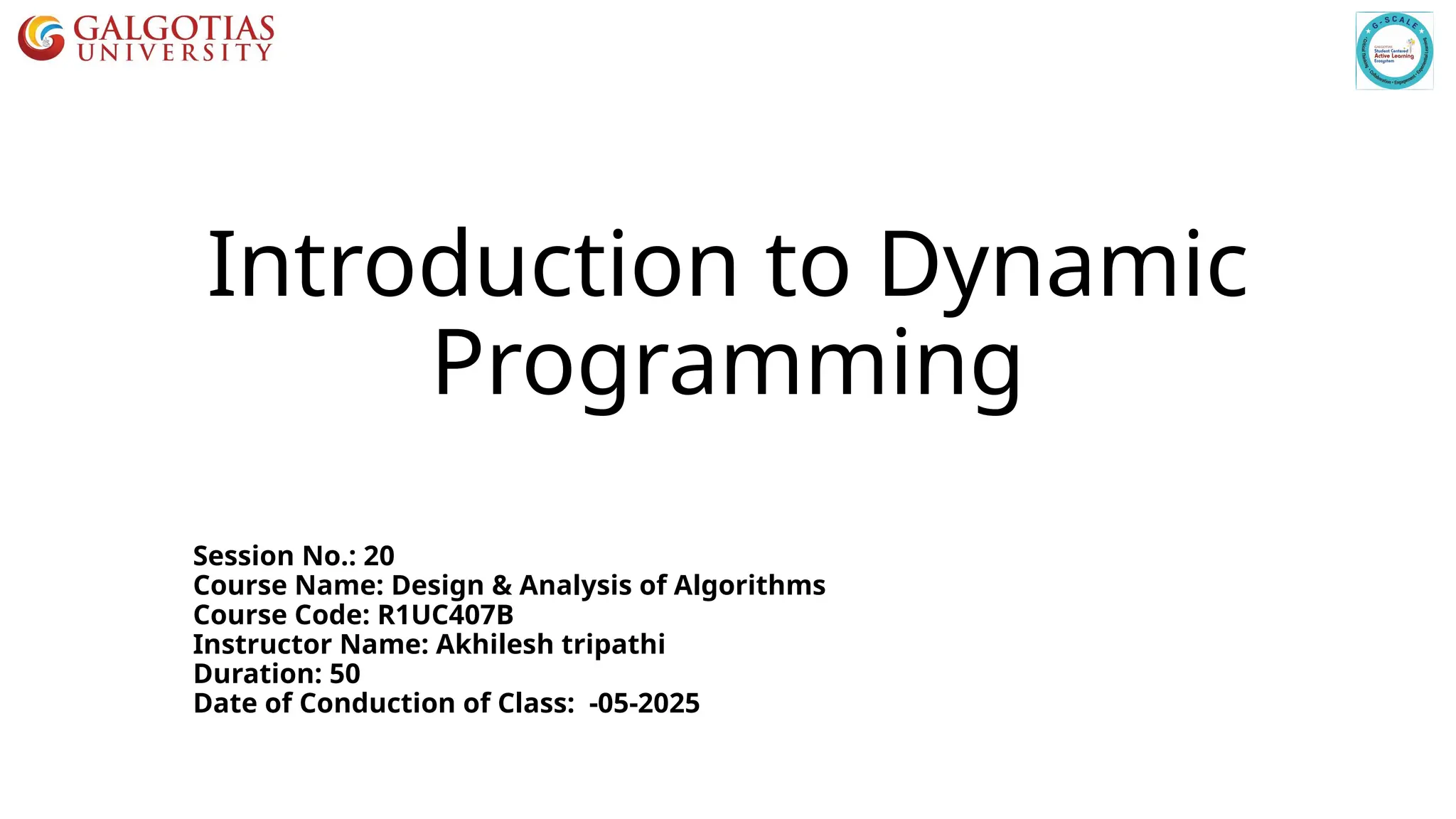 Introduction to Dynamic
Programming
Session No.: 20
Course Name: Design & Analysis of Algorithms
Course Code: R1UC407B
Instructor Name: Akhilesh tripathi
Duration: 50
Date of Conduction of Class: -05-2025
 