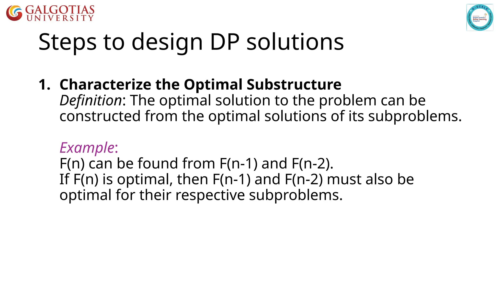 Steps to design DP solutions
1. Characterize the Optimal Substructure
Definition: The optimal solution to the problem can be
constructed from the optimal solutions of its subproblems.
Example:
F(n) can be found from F(n-1) and F(n-2).
If F(n) is optimal, then F(n-1) and F(n-2) must also be
optimal for their respective subproblems.
 
