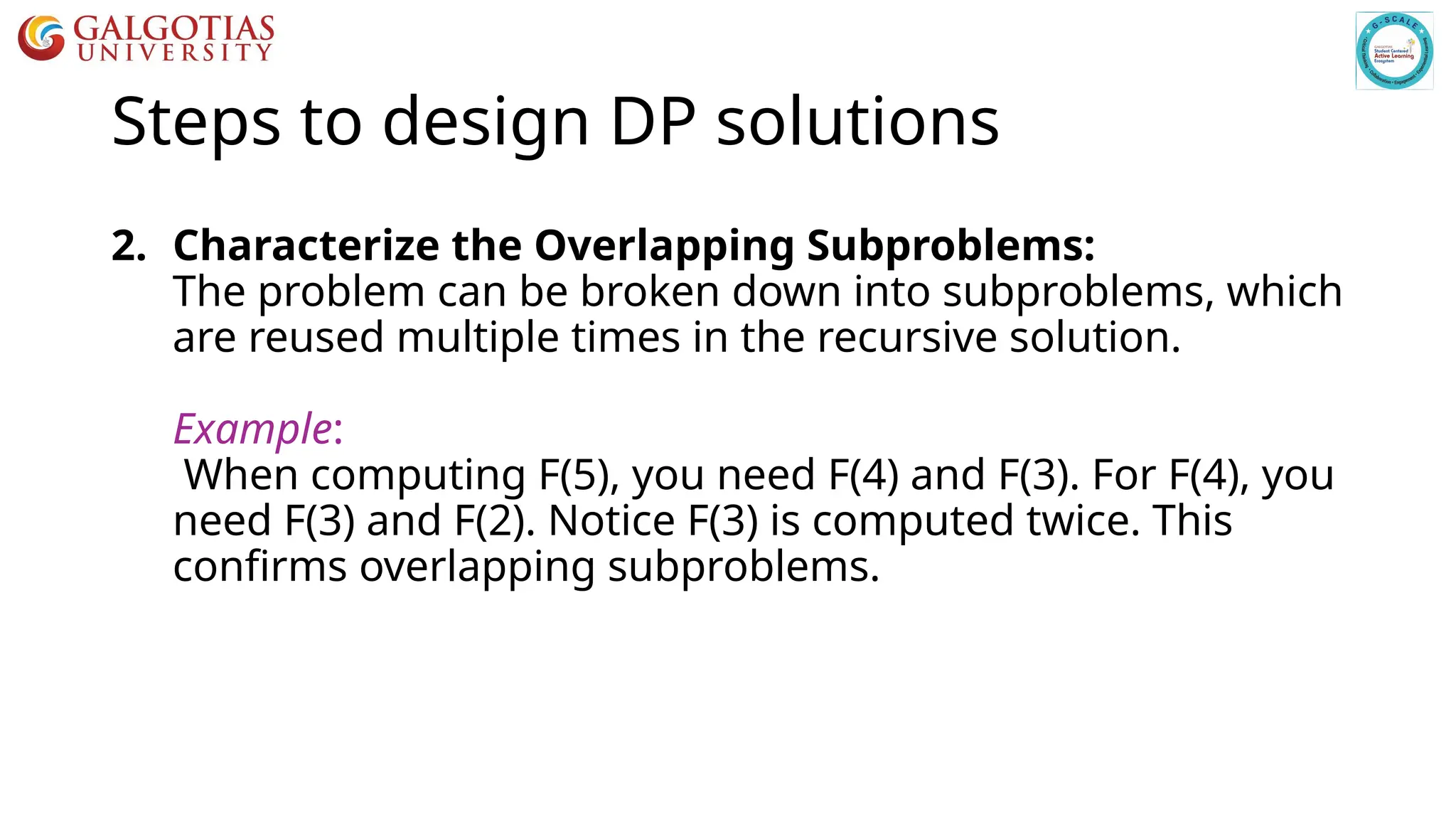 Steps to design DP solutions
2. Characterize the Overlapping Subproblems:
The problem can be broken down into subproblems, which
are reused multiple times in the recursive solution.
Example:
When computing F(5), you need F(4) and F(3). For F(4), you
need F(3) and F(2). Notice F(3) is computed twice. This
confirms overlapping subproblems.
 