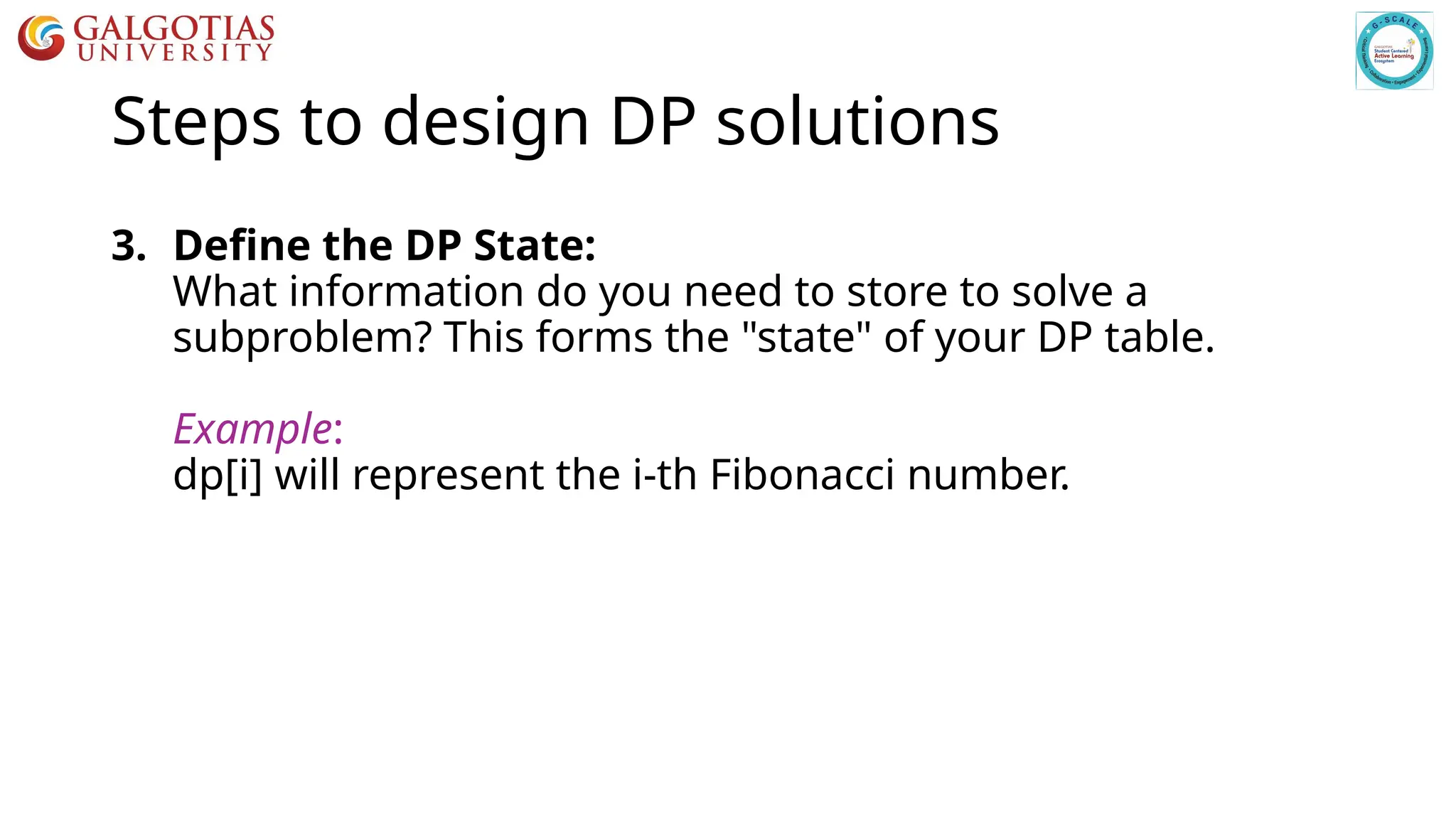 Steps to design DP solutions
3. Define the DP State:
What information do you need to store to solve a
subproblem? This forms the "state" of your DP table.
Example:
dp[i] will represent the i-th Fibonacci number.
 