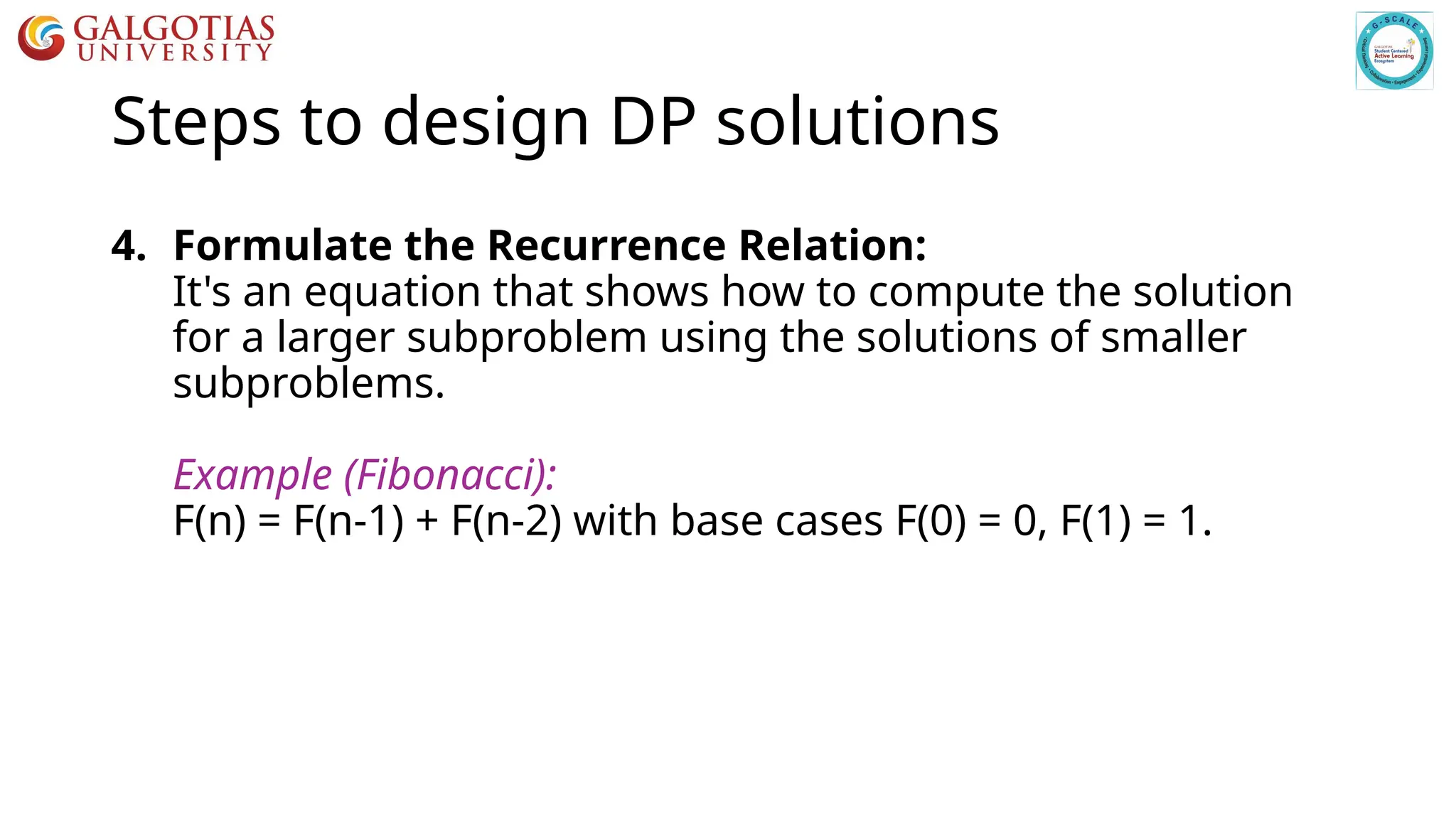 Steps to design DP solutions
4. Formulate the Recurrence Relation:
It's an equation that shows how to compute the solution
for a larger subproblem using the solutions of smaller
subproblems.
Example (Fibonacci):
F(n) = F(n-1) + F(n-2) with base cases F(0) = 0, F(1) = 1.
 
