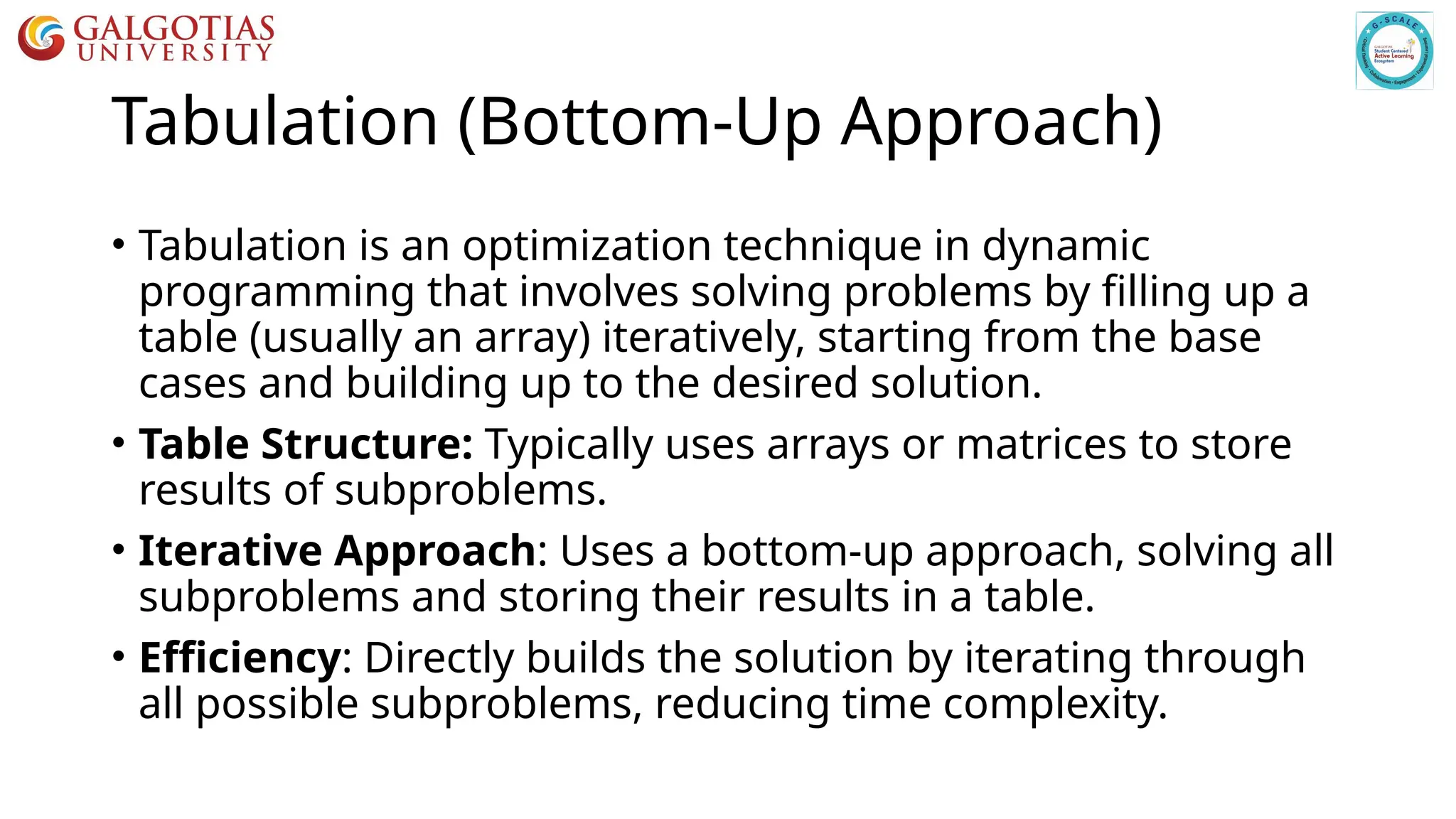 Tabulation (Bottom-Up Approach)
• Tabulation is an optimization technique in dynamic
programming that involves solving problems by filling up a
table (usually an array) iteratively, starting from the base
cases and building up to the desired solution.
• Table Structure: Typically uses arrays or matrices to store
results of subproblems.
• Iterative Approach: Uses a bottom-up approach, solving all
subproblems and storing their results in a table.
• Efficiency: Directly builds the solution by iterating through
all possible subproblems, reducing time complexity.
 