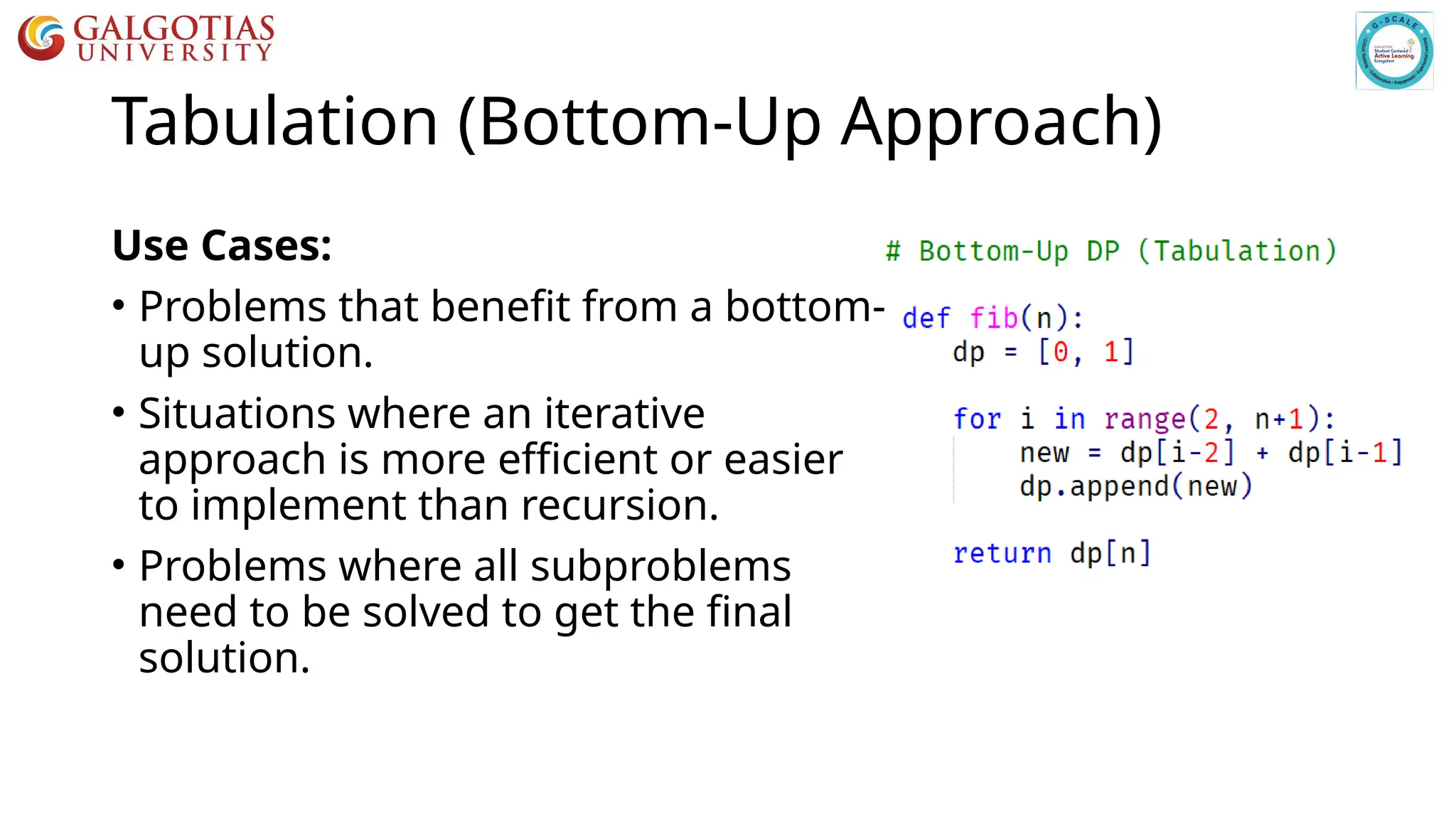 Tabulation (Bottom-Up Approach)
Use Cases:
• Problems that benefit from a bottom-
up solution.
• Situations where an iterative
approach is more efficient or easier
to implement than recursion.
• Problems where all subproblems
need to be solved to get the final
solution.
 