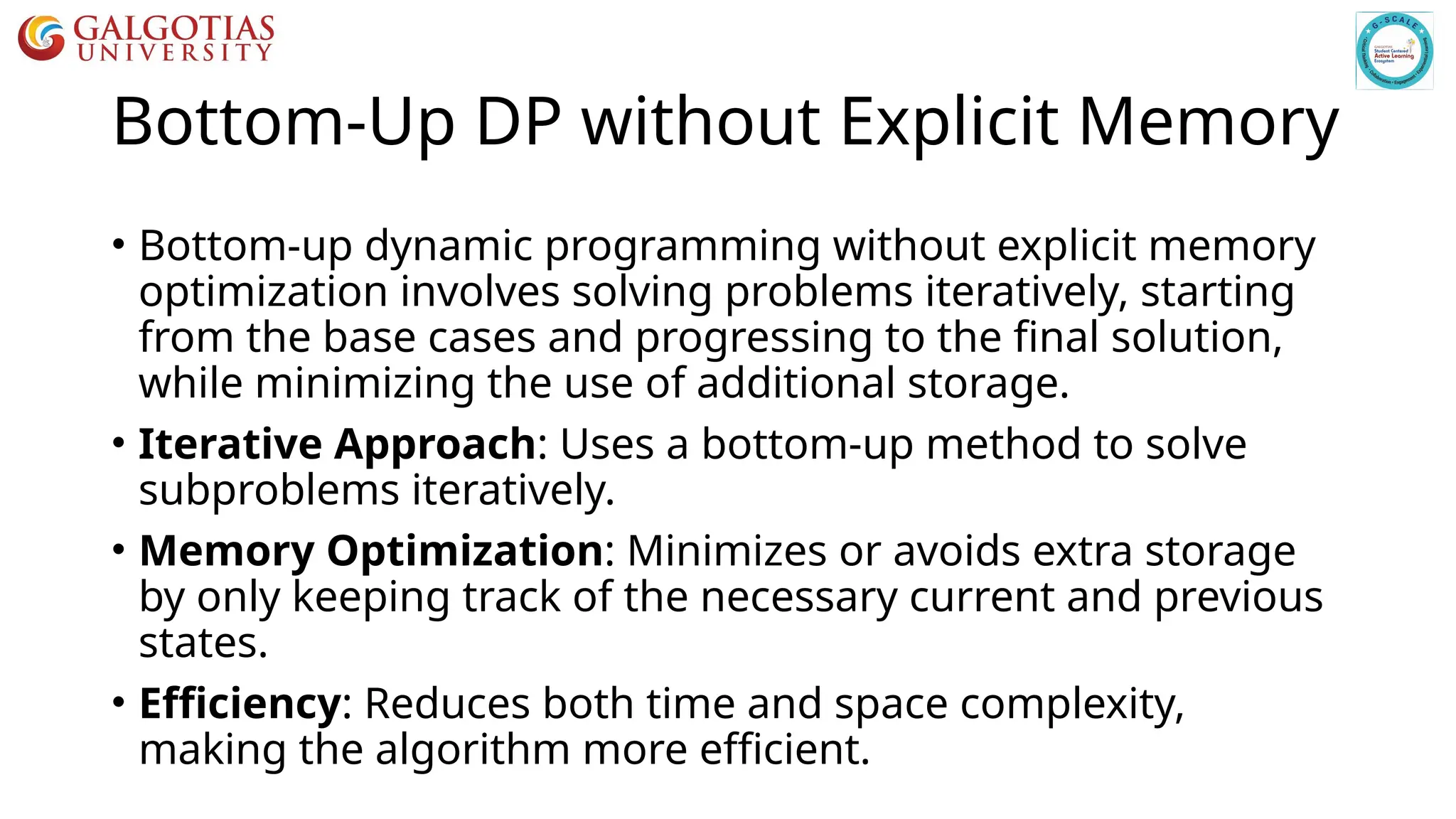 Bottom-Up DP without Explicit Memory
• Bottom-up dynamic programming without explicit memory
optimization involves solving problems iteratively, starting
from the base cases and progressing to the final solution,
while minimizing the use of additional storage.
• Iterative Approach: Uses a bottom-up method to solve
subproblems iteratively.
• Memory Optimization: Minimizes or avoids extra storage
by only keeping track of the necessary current and previous
states.
• Efficiency: Reduces both time and space complexity,
making the algorithm more efficient.
 