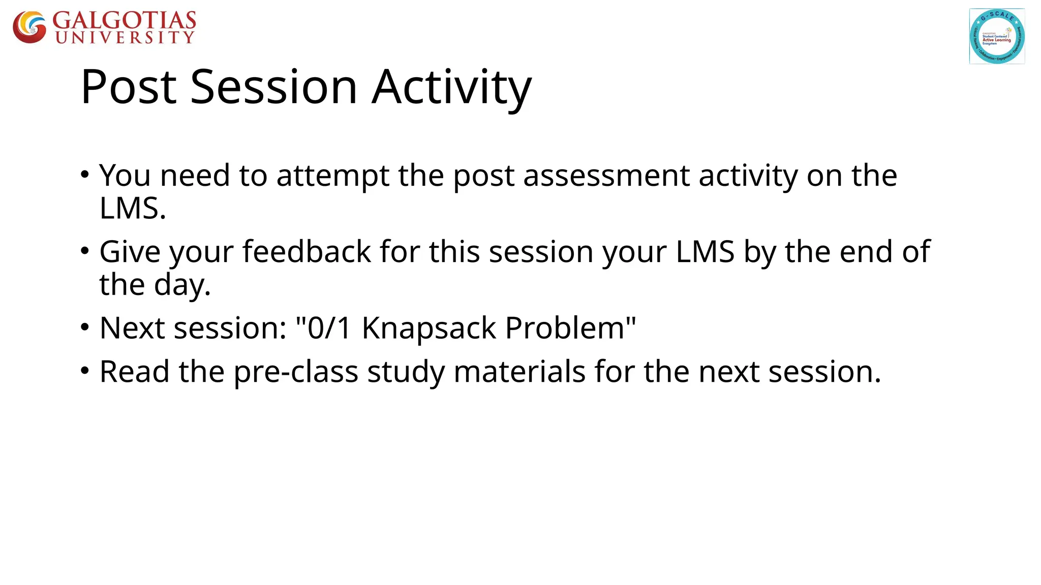 Post Session Activity
• You need to attempt the post assessment activity on the
LMS.
• Give your feedback for this session your LMS by the end of
the day.
• Next session: "0/1 Knapsack Problem"
• Read the pre-class study materials for the next session.
 