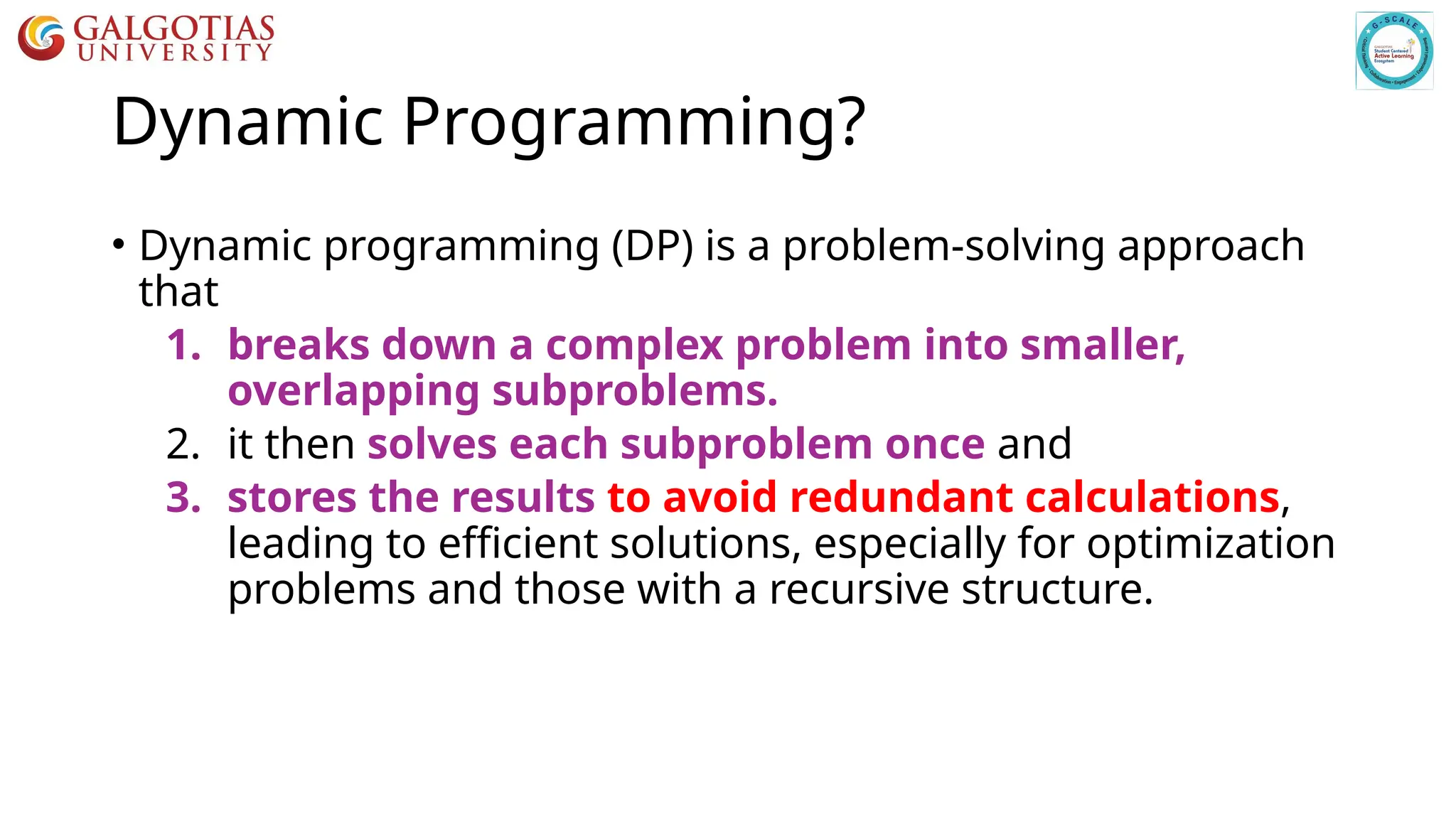 Dynamic Programming?
• Dynamic programming (DP) is a problem-solving approach
that
1. breaks down a complex problem into smaller,
overlapping subproblems.
2. it then solves each subproblem once and
3. stores the results to avoid redundant calculations,
leading to efficient solutions, especially for optimization
problems and those with a recursive structure.
 