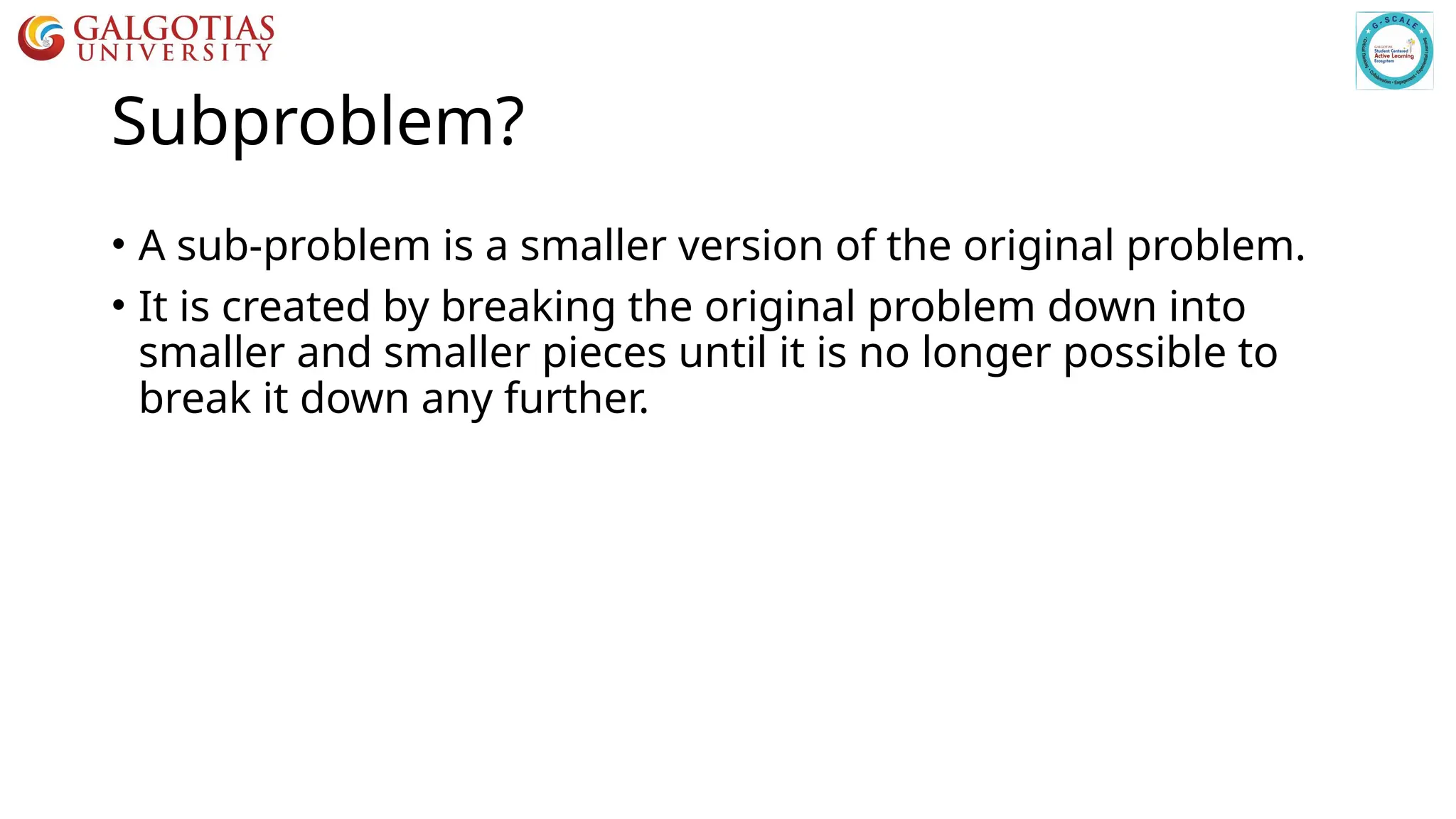 Subproblem?
• A sub-problem is a smaller version of the original problem.
• It is created by breaking the original problem down into
smaller and smaller pieces until it is no longer possible to
break it down any further.
 