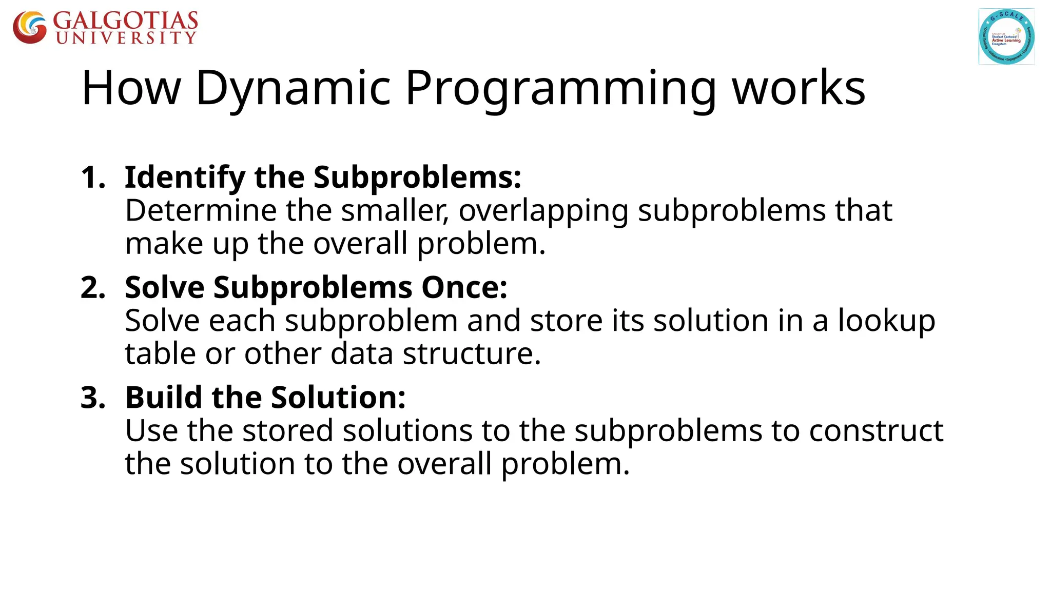How Dynamic Programming works
1. Identify the Subproblems:
Determine the smaller, overlapping subproblems that
make up the overall problem.
2. Solve Subproblems Once:
Solve each subproblem and store its solution in a lookup
table or other data structure.
3. Build the Solution:
Use the stored solutions to the subproblems to construct
the solution to the overall problem.
 