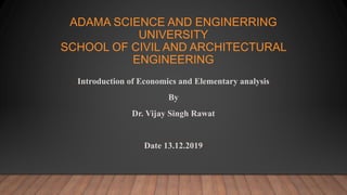 ADAMA SCIENCE AND ENGINERRING
UNIVERSITY
SCHOOL OF CIVIL AND ARCHITECTURAL
ENGINEERING
Introduction of Economics and Elementary analysis
By
Dr. Vijay Singh Rawat
Date 13.12.2019
 