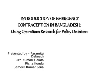 INTRODUCTION OF EMERGENCY
CONTRACEPTION IN BANGLADESH:
Using Operations Research for Policy Decisions
Presented by - Paramita
Debnath
Liza Kumari Gouda
Richa Kundu
Sameer Kumar Jena
 