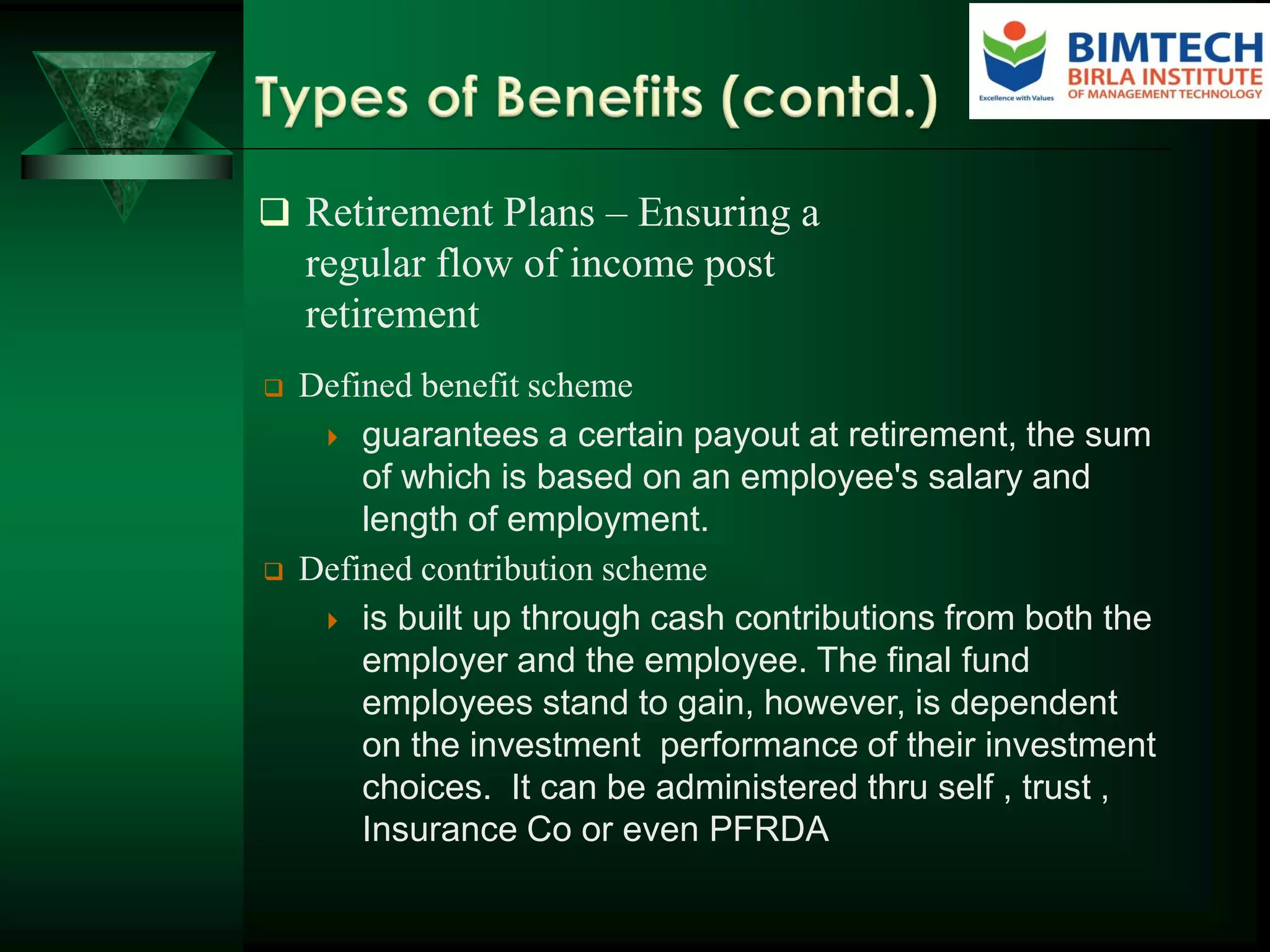  Retirement Plans – Ensuring a
regular flow of income post
retirement
 Defined benefit scheme
 guarantees a certain payout at retirement, the sum
of which is based on an employee's salary and
length of employment.
 Defined contribution scheme
 is built up through cash contributions from both the
employer and the employee. The final fund
employees stand to gain, however, is dependent
on the investment performance of their investment
choices. It can be administered thru self , trust ,
Insurance Co or even PFRDA
 