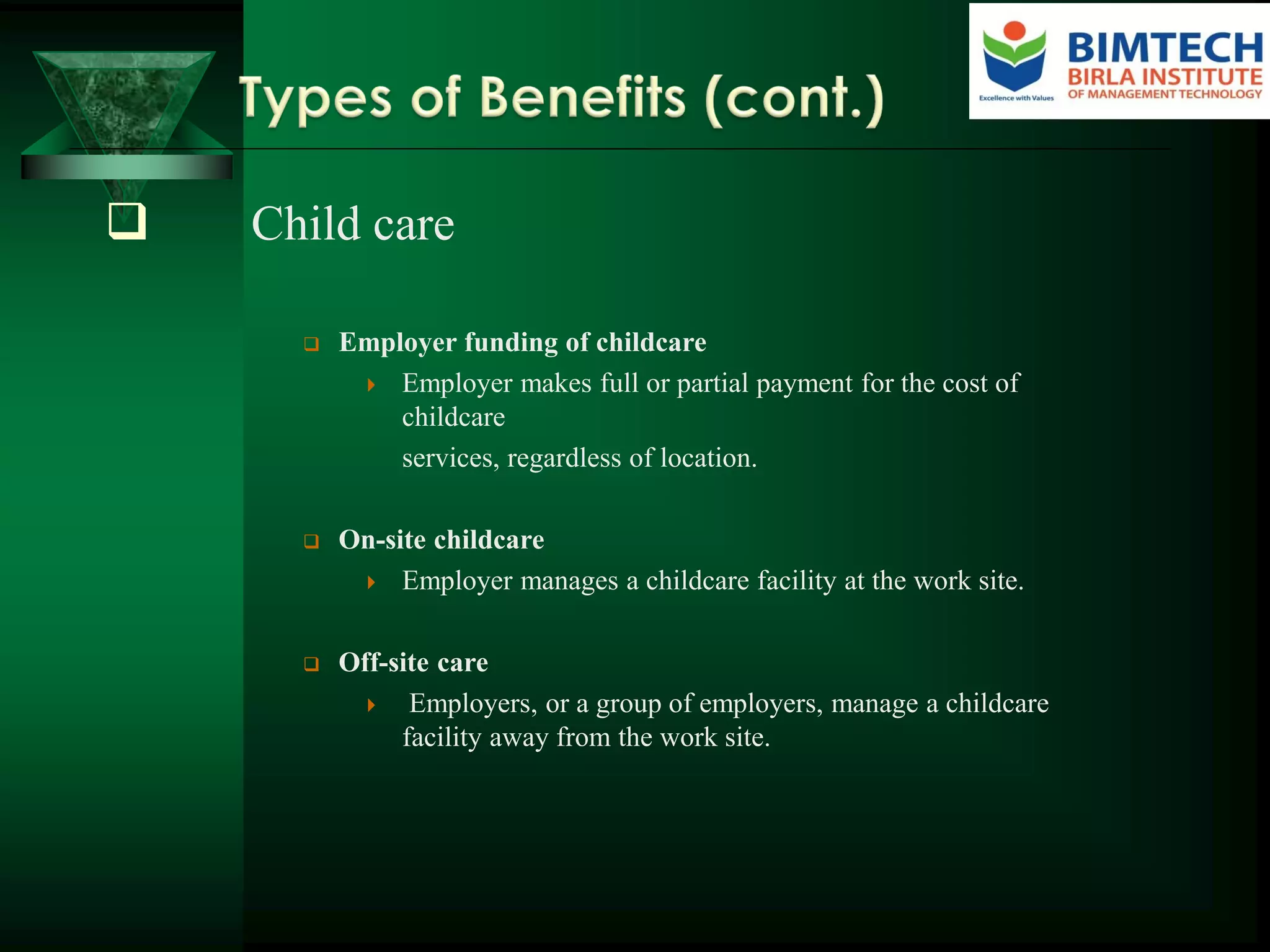  Child care
 Employer funding of childcare
 Employer makes full or partial payment for the cost of
childcare
services, regardless of location.
 On-site childcare
 Employer manages a childcare facility at the work site.
 Off-site care
 Employers, or a group of employers, manage a childcare
facility away from the work site.
 