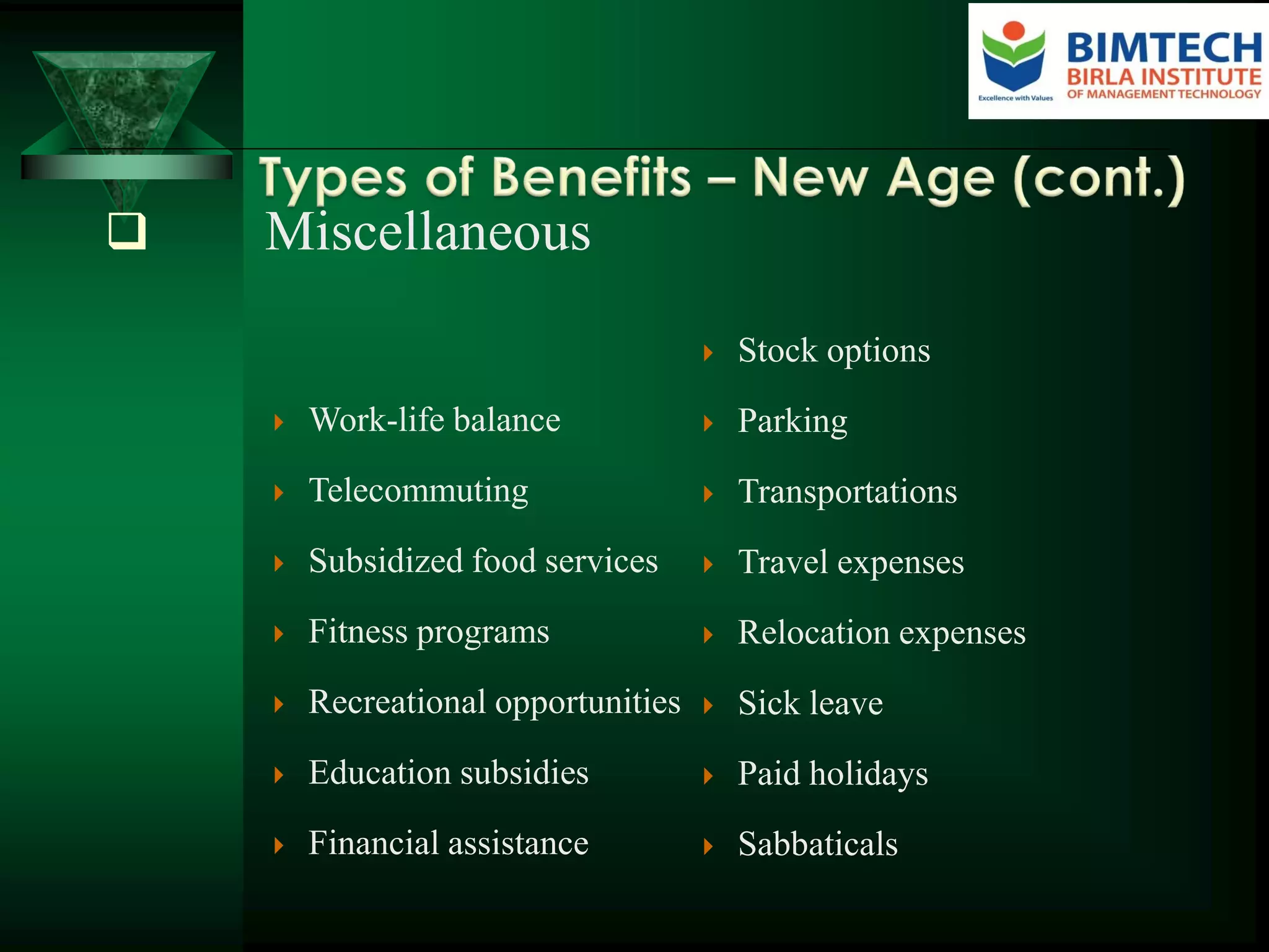  Miscellaneous
 Work-life balance
 Telecommuting
 Subsidized food services
 Fitness programs
 Recreational opportunities
 Education subsidies
 Financial assistance
 Stock options
 Parking
 Transportations
 Travel expenses
 Relocation expenses
 Sick leave
 Paid holidays
 Sabbaticals
 