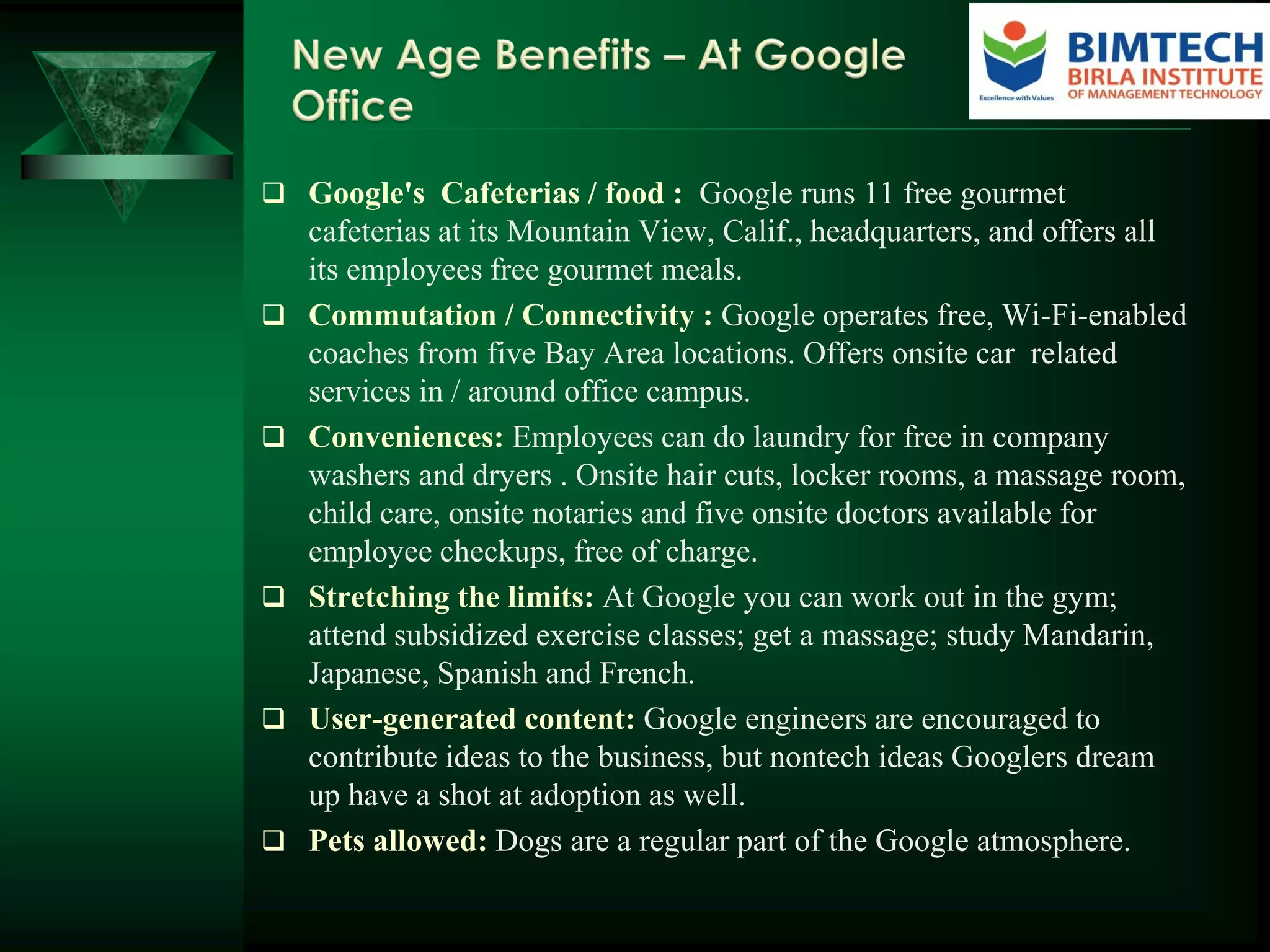  Google's Cafeterias / food : Google runs 11 free gourmet
cafeterias at its Mountain View, Calif., headquarters, and offers all
its employees free gourmet meals.
 Commutation / Connectivity : Google operates free, Wi-Fi-enabled
coaches from five Bay Area locations. Offers onsite car related
services in / around office campus.
 Conveniences: Employees can do laundry for free in company
washers and dryers . Onsite hair cuts, locker rooms, a massage room,
child care, onsite notaries and five onsite doctors available for
employee checkups, free of charge.
 Stretching the limits: At Google you can work out in the gym;
attend subsidized exercise classes; get a massage; study Mandarin,
Japanese, Spanish and French.
 User-generated content: Google engineers are encouraged to
contribute ideas to the business, but nontech ideas Googlers dream
up have a shot at adoption as well.
 Pets allowed: Dogs are a regular part of the Google atmosphere.
 