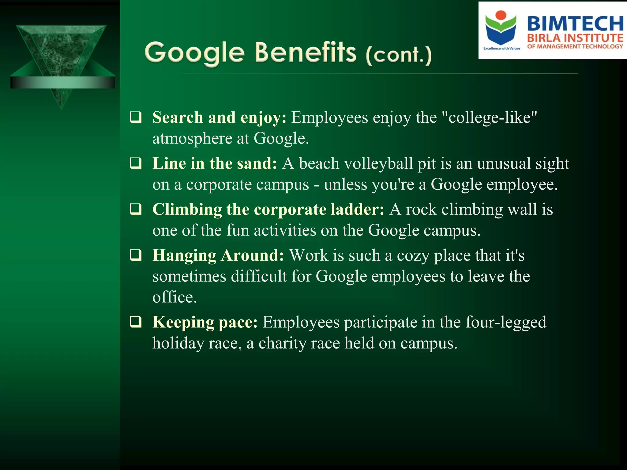  Search and enjoy: Employees enjoy the "college-like"
atmosphere at Google.
 Line in the sand: A beach volleyball pit is an unusual sight
on a corporate campus - unless you're a Google employee.
 Climbing the corporate ladder: A rock climbing wall is
one of the fun activities on the Google campus.
 Hanging Around: Work is such a cozy place that it's
sometimes difficult for Google employees to leave the
office.
 Keeping pace: Employees participate in the four-legged
holiday race, a charity race held on campus.
 