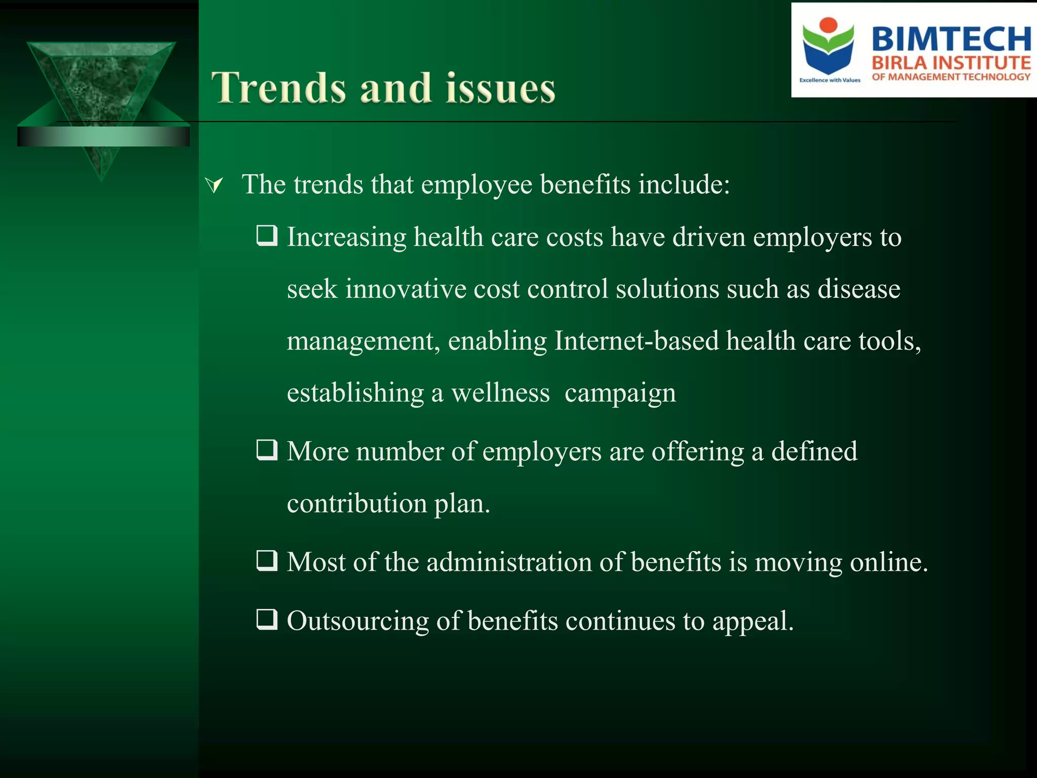  The trends that employee benefits include:
 Increasing health care costs have driven employers to
seek innovative cost control solutions such as disease
management, enabling Internet-based health care tools,
establishing a wellness campaign
 More number of employers are offering a defined
contribution plan.
 Most of the administration of benefits is moving online.
 Outsourcing of benefits continues to appeal.
 