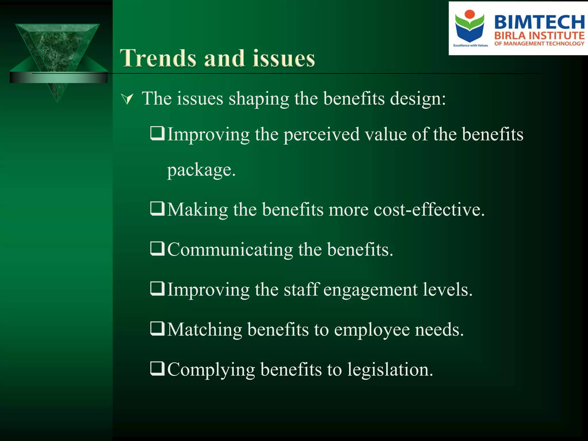  The issues shaping the benefits design:
Improving the perceived value of the benefits
package.
Making the benefits more cost-effective.
Communicating the benefits.
Improving the staff engagement levels.
Matching benefits to employee needs.
Complying benefits to legislation.
 
