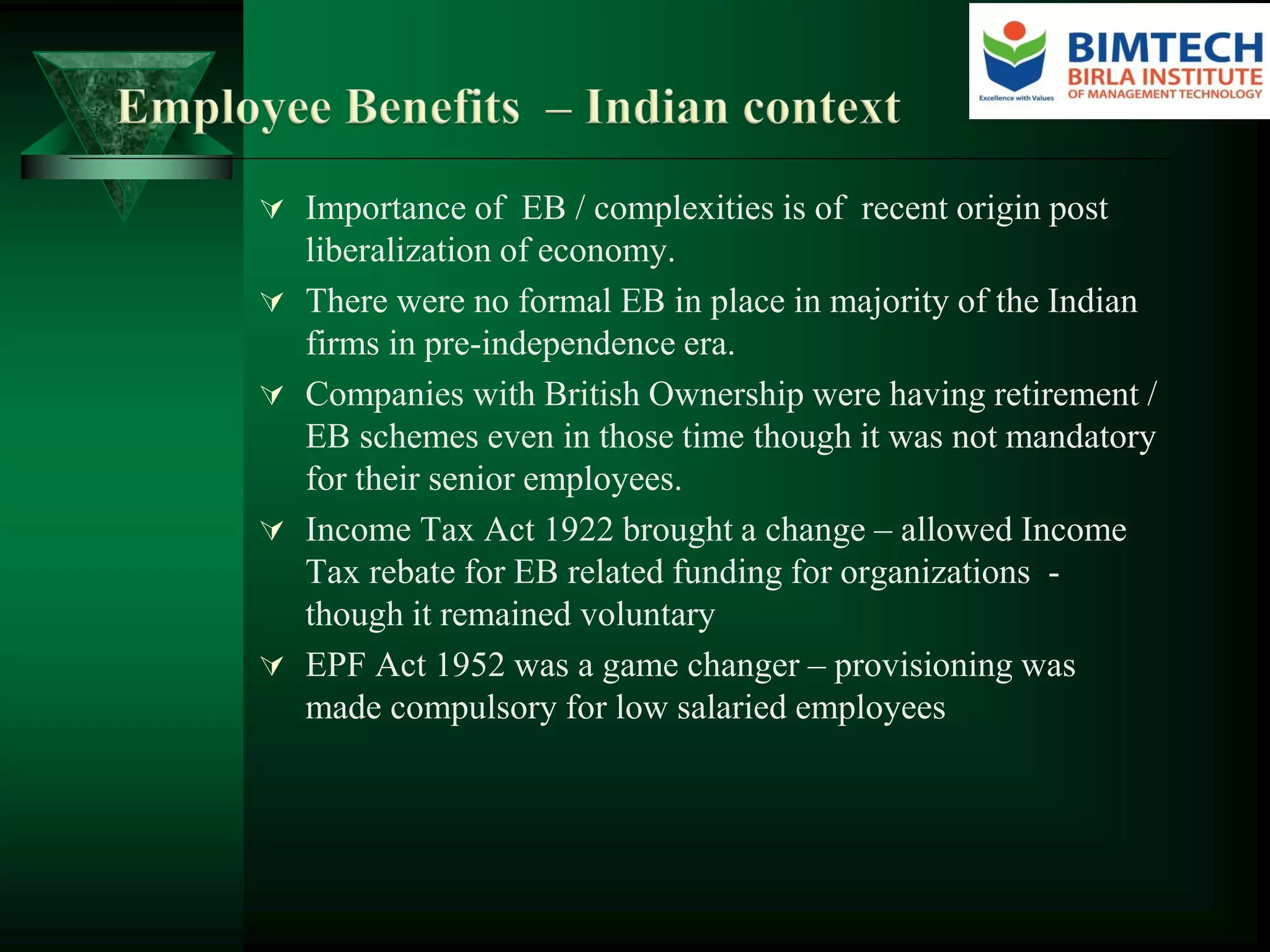  Importance of EB / complexities is of recent origin post
liberalization of economy.
 There were no formal EB in place in majority of the Indian
firms in pre-independence era.
 Companies with British Ownership were having retirement /
EB schemes even in those time though it was not mandatory
for their senior employees.
 Income Tax Act 1922 brought a change – allowed Income
Tax rebate for EB related funding for organizations -
though it remained voluntary
 EPF Act 1952 was a game changer – provisioning was
made compulsory for low salaried employees
 