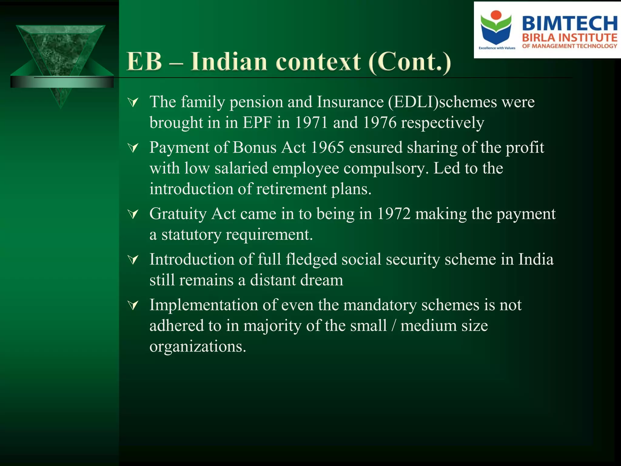  The family pension and Insurance (EDLI)schemes were
brought in in EPF in 1971 and 1976 respectively
 Payment of Bonus Act 1965 ensured sharing of the profit
with low salaried employee compulsory. Led to the
introduction of retirement plans.
 Gratuity Act came in to being in 1972 making the payment
a statutory requirement.
 Introduction of full fledged social security scheme in India
still remains a distant dream
 Implementation of even the mandatory schemes is not
adhered to in majority of the small / medium size
organizations.
 
