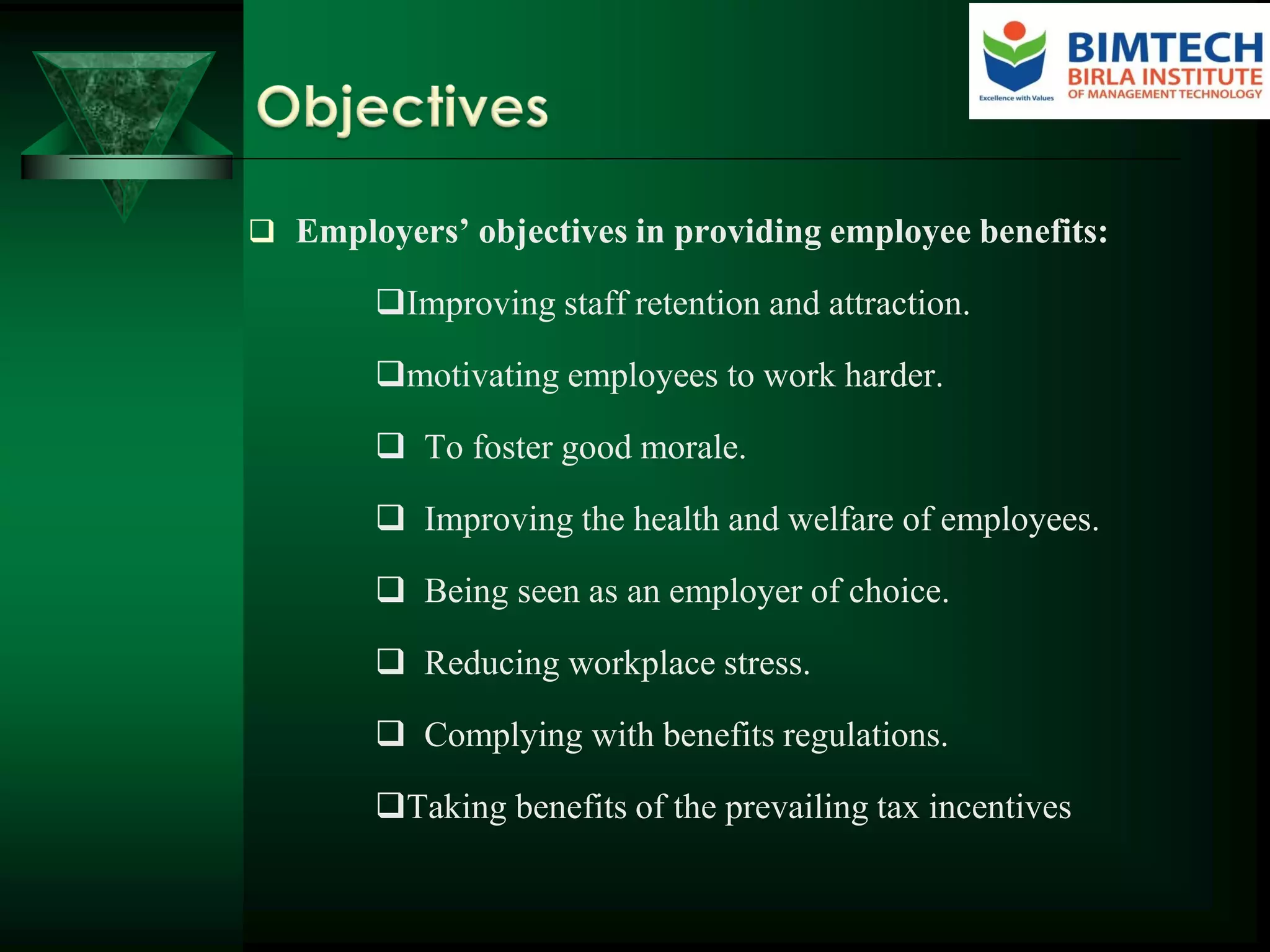  Employers’ objectives in providing employee benefits:
Improving staff retention and attraction.
motivating employees to work harder.
 To foster good morale.
 Improving the health and welfare of employees.
 Being seen as an employer of choice.
 Reducing workplace stress.
 Complying with benefits regulations.
Taking benefits of the prevailing tax incentives
 