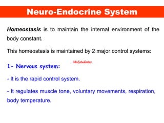 Neuro-Endocrine System
Homeostasis is to maintain the internal environment of the
body constant.
This homeostasis is maintained by 2 major control systems:
1- Nervous system:
- It is the rapid control system.
- It regulates muscle tone, voluntary movements, respiration,
body temperature.
Med_students0
 