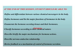 AT THE END OF THIS SESSION, STUDENT SHOULD BE ABLE TO:
•Define and differentiate between various chemical messengers in the body.
•Define hormones and list the major functions of hormones in the body.
•Enumerate the hormone secreting tissues and their hormones.
•Classify hormones according to their chemical nature.
•Describe briefly the major mechanisms for hormone actions.
•Describe nervous-endocrine relationship.
•Revise feedback as a mechanism of control of hormone secretion.
Med_students0
 