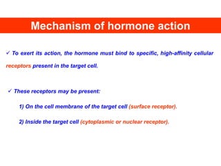 Mechanism of hormone action
 To exert its action, the hormone must bind to specific, high-affinity cellular
receptors present in the target cell.
 These receptors may be present:
1) On the cell membrane of the target cell (surface receptor).
2) Inside the target cell (cytoplasmic or nuclear receptor).
 