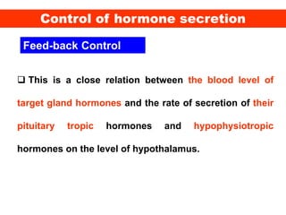 Feed-back Control
 This is a close relation between the blood level of
target gland hormones and the rate of secretion of their
pituitary tropic hormones and hypophysiotropic
hormones on the level of hypothalamus.
Control of hormone secretion
 