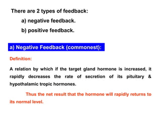 There are 2 types of feedback:
a) negative feedback.
b) positive feedback.
a) Negative Feedback (commonest):
Definition:
A relation by which if the target gland hormone is increased, it
rapidly decreases the rate of secretion of its pituitary &
hypothalamic tropic hormones.
Thus the net result that the hormone will rapidly returns to
its normal level.
 