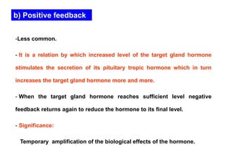 b) Positive feedback
-Less common.
- It is a relation by which increased level of the target gland hormone
stimulates the secretion of its pituitary tropic hormone which in turn
increases the target gland hormone more and more.
- When the target gland hormone reaches sufficient level negative
feedback returns again to reduce the hormone to its final level.
- Significance:
Temporary amplification of the biological effects of the hormone.
 
