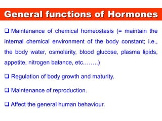 General functions of Hormones
 Maintenance of chemical homeostasis (= maintain the
internal chemical environment of the body constant; i.e.,
the body water, osmolarity, blood glucose, plasma lipids,
appetite, nitrogen balance, etc……..)
 Regulation of body growth and maturity.
 Maintenance of reproduction.
 Affect the general human behaviour.
 