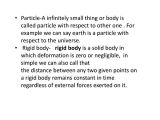 • Particle-A infinitely small thing or body is
called particle with respect to other one . For
example we can say earth is a particle with
respect to the universe.
• Rigid body- rigid body is a solid body in
which deformation is zero or negligible, in
simple we can also call that
the distance between any two given points on
a rigid body remains constant in time
regardless of external forces exerted on it.
 