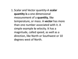 1. Scalar and Vector quantity-A scalar
quantity is a one dimensional
measurement of a quantity, like
temperature, or mass. A vector has more
than one number associated with it. A
simple example is velocity. It has a
magnitude, called speed, as well as a
direction, like North or Southwest or 10
degrees west of North.
 