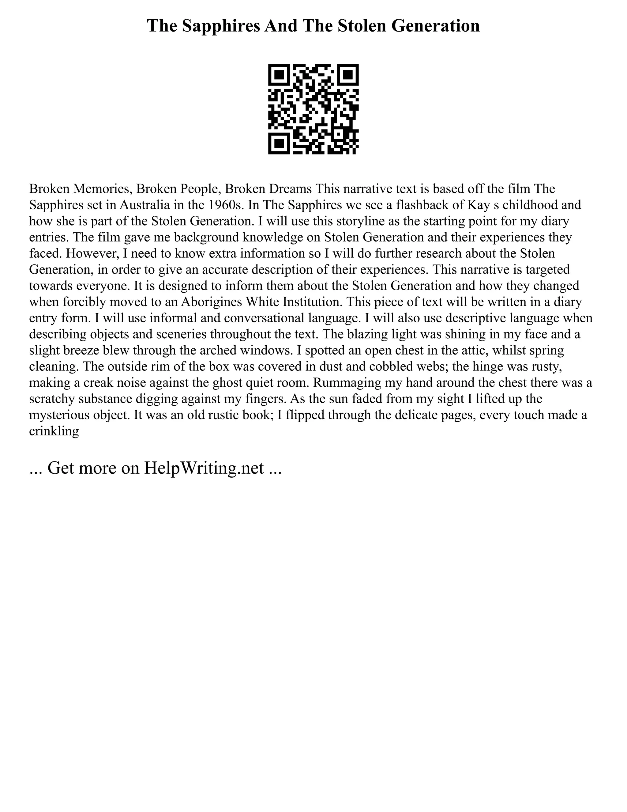 The Sapphires And The Stolen Generation
Broken Memories, Broken People, Broken Dreams This narrative text is based off the film The
Sapphires set in Australia in the 1960s. In The Sapphires we see a flashback of Kay s childhood and
how she is part of the Stolen Generation. I will use this storyline as the starting point for my diary
entries. The film gave me background knowledge on Stolen Generation and their experiences they
faced. However, I need to know extra information so I will do further research about the Stolen
Generation, in order to give an accurate description of their experiences. This narrative is targeted
towards everyone. It is designed to inform them about the Stolen Generation and how they changed
when forcibly moved to an Aborigines White Institution. This piece of text will be written in a diary
entry form. I will use informal and conversational language. I will also use descriptive language when
describing objects and sceneries throughout the text. The blazing light was shining in my face and a
slight breeze blew through the arched windows. I spotted an open chest in the attic, whilst spring
cleaning. The outside rim of the box was covered in dust and cobbled webs; the hinge was rusty,
making a creak noise against the ghost quiet room. Rummaging my hand around the chest there was a
scratchy substance digging against my fingers. As the sun faded from my sight I lifted up the
mysterious object. It was an old rustic book; I flipped through the delicate pages, every touch made a
crinkling
... Get more on HelpWriting.net ...
 