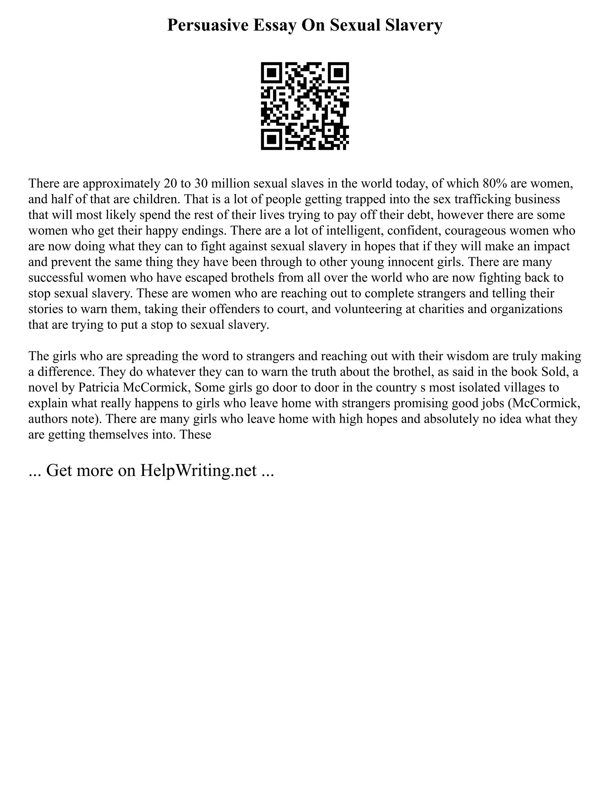 Persuasive Essay On Sexual Slavery
There are approximately 20 to 30 million sexual slaves in the world today, of which 80% are women,
and half of that are children. That is a lot of people getting trapped into the sex trafficking business
that will most likely spend the rest of their lives trying to pay off their debt, however there are some
women who get their happy endings. There are a lot of intelligent, confident, courageous women who
are now doing what they can to fight against sexual slavery in hopes that if they will make an impact
and prevent the same thing they have been through to other young innocent girls. There are many
successful women who have escaped brothels from all over the world who are now fighting back to
stop sexual slavery. These are women who are reaching out to complete strangers and telling their
stories to warn them, taking their offenders to court, and volunteering at charities and organizations
that are trying to put a stop to sexual slavery.
The girls who are spreading the word to strangers and reaching out with their wisdom are truly making
a difference. They do whatever they can to warn the truth about the brothel, as said in the book Sold, a
novel by Patricia McCormick, Some girls go door to door in the country s most isolated villages to
explain what really happens to girls who leave home with strangers promising good jobs (McCormick,
authors note). There are many girls who leave home with high hopes and absolutely no idea what they
are getting themselves into. These
... Get more on HelpWriting.net ...
 