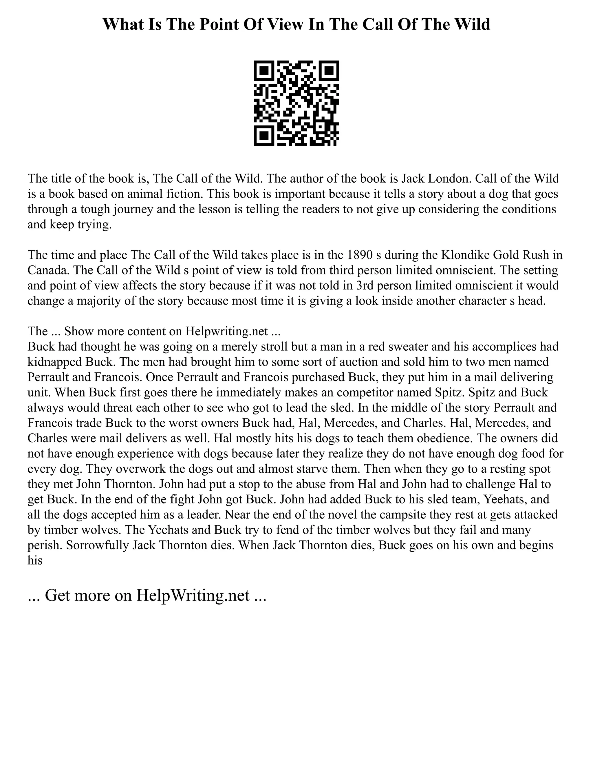 What Is The Point Of View In The Call Of The Wild
The title of the book is, The Call of the Wild. The author of the book is Jack London. Call of the Wild
is a book based on animal fiction. This book is important because it tells a story about a dog that goes
through a tough journey and the lesson is telling the readers to not give up considering the conditions
and keep trying.
The time and place The Call of the Wild takes place is in the 1890 s during the Klondike Gold Rush in
Canada. The Call of the Wild s point of view is told from third person limited omniscient. The setting
and point of view affects the story because if it was not told in 3rd person limited omniscient it would
change a majority of the story because most time it is giving a look inside another character s head.
The ... Show more content on Helpwriting.net ...
Buck had thought he was going on a merely stroll but a man in a red sweater and his accomplices had
kidnapped Buck. The men had brought him to some sort of auction and sold him to two men named
Perrault and Francois. Once Perrault and Francois purchased Buck, they put him in a mail delivering
unit. When Buck first goes there he immediately makes an competitor named Spitz. Spitz and Buck
always would threat each other to see who got to lead the sled. In the middle of the story Perrault and
Francois trade Buck to the worst owners Buck had, Hal, Mercedes, and Charles. Hal, Mercedes, and
Charles were mail delivers as well. Hal mostly hits his dogs to teach them obedience. The owners did
not have enough experience with dogs because later they realize they do not have enough dog food for
every dog. They overwork the dogs out and almost starve them. Then when they go to a resting spot
they met John Thornton. John had put a stop to the abuse from Hal and John had to challenge Hal to
get Buck. In the end of the fight John got Buck. John had added Buck to his sled team, Yeehats, and
all the dogs accepted him as a leader. Near the end of the novel the campsite they rest at gets attacked
by timber wolves. The Yeehats and Buck try to fend of the timber wolves but they fail and many
perish. Sorrowfully Jack Thornton dies. When Jack Thornton dies, Buck goes on his own and begins
his
... Get more on HelpWriting.net ...
 