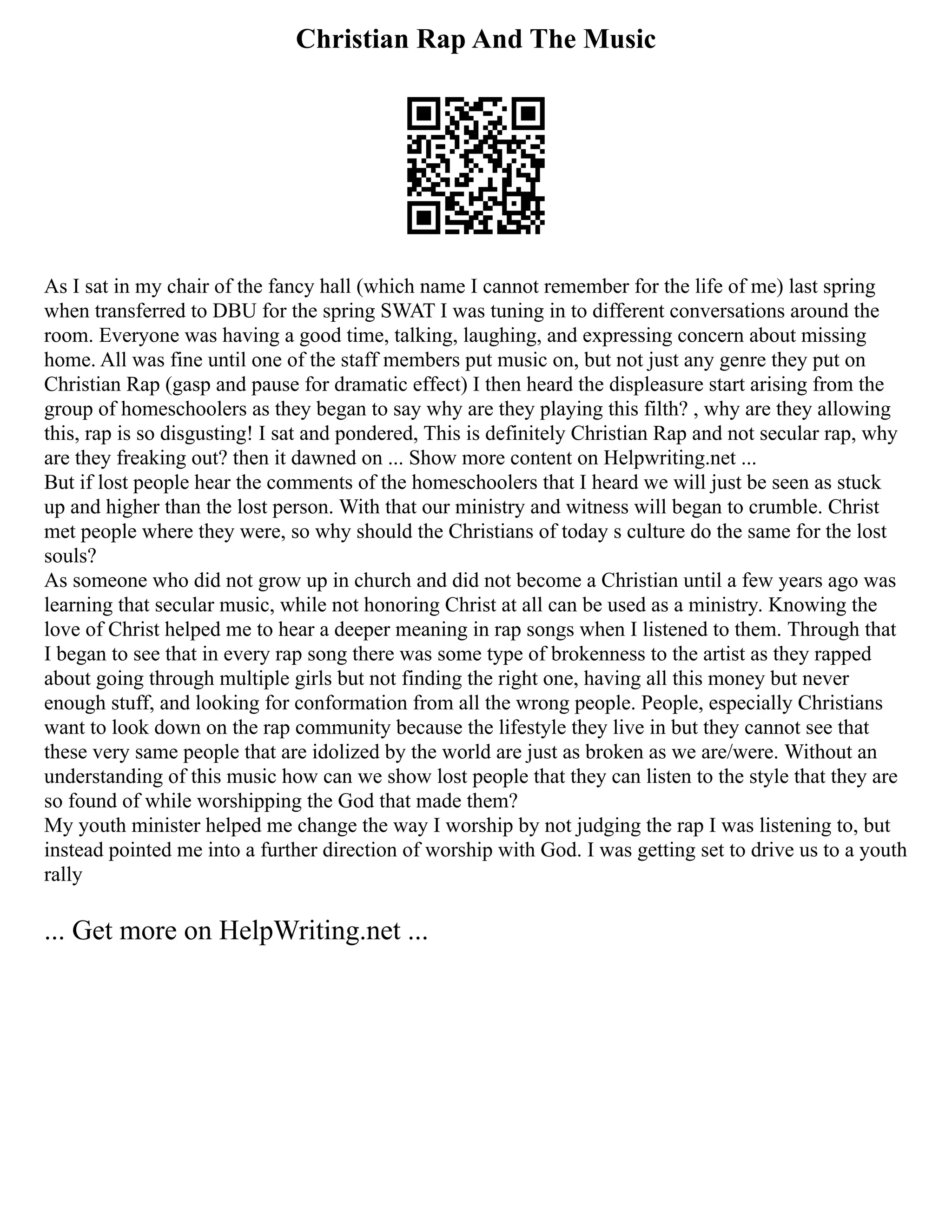 Christian Rap And The Music
As I sat in my chair of the fancy hall (which name I cannot remember for the life of me) last spring
when transferred to DBU for the spring SWAT I was tuning in to different conversations around the
room. Everyone was having a good time, talking, laughing, and expressing concern about missing
home. All was fine until one of the staff members put music on, but not just any genre they put on
Christian Rap (gasp and pause for dramatic effect) I then heard the displeasure start arising from the
group of homeschoolers as they began to say why are they playing this filth? , why are they allowing
this, rap is so disgusting! I sat and pondered, This is definitely Christian Rap and not secular rap, why
are they freaking out? then it dawned on ... Show more content on Helpwriting.net ...
But if lost people hear the comments of the homeschoolers that I heard we will just be seen as stuck
up and higher than the lost person. With that our ministry and witness will began to crumble. Christ
met people where they were, so why should the Christians of today s culture do the same for the lost
souls?
As someone who did not grow up in church and did not become a Christian until a few years ago was
learning that secular music, while not honoring Christ at all can be used as a ministry. Knowing the
love of Christ helped me to hear a deeper meaning in rap songs when I listened to them. Through that
I began to see that in every rap song there was some type of brokenness to the artist as they rapped
about going through multiple girls but not finding the right one, having all this money but never
enough stuff, and looking for conformation from all the wrong people. People, especially Christians
want to look down on the rap community because the lifestyle they live in but they cannot see that
these very same people that are idolized by the world are just as broken as we are/were. Without an
understanding of this music how can we show lost people that they can listen to the style that they are
so found of while worshipping the God that made them?
My youth minister helped me change the way I worship by not judging the rap I was listening to, but
instead pointed me into a further direction of worship with God. I was getting set to drive us to a youth
rally
... Get more on HelpWriting.net ...
 