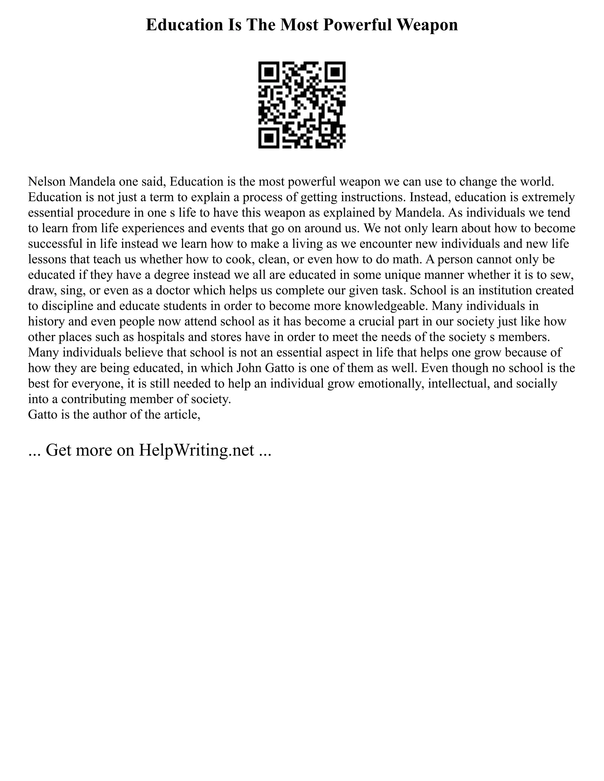 Education Is The Most Powerful Weapon
Nelson Mandela one said, Education is the most powerful weapon we can use to change the world.
Education is not just a term to explain a process of getting instructions. Instead, education is extremely
essential procedure in one s life to have this weapon as explained by Mandela. As individuals we tend
to learn from life experiences and events that go on around us. We not only learn about how to become
successful in life instead we learn how to make a living as we encounter new individuals and new life
lessons that teach us whether how to cook, clean, or even how to do math. A person cannot only be
educated if they have a degree instead we all are educated in some unique manner whether it is to sew,
draw, sing, or even as a doctor which helps us complete our given task. School is an institution created
to discipline and educate students in order to become more knowledgeable. Many individuals in
history and even people now attend school as it has become a crucial part in our society just like how
other places such as hospitals and stores have in order to meet the needs of the society s members.
Many individuals believe that school is not an essential aspect in life that helps one grow because of
how they are being educated, in which John Gatto is one of them as well. Even though no school is the
best for everyone, it is still needed to help an individual grow emotionally, intellectual, and socially
into a contributing member of society.
Gatto is the author of the article,
... Get more on HelpWriting.net ...
 