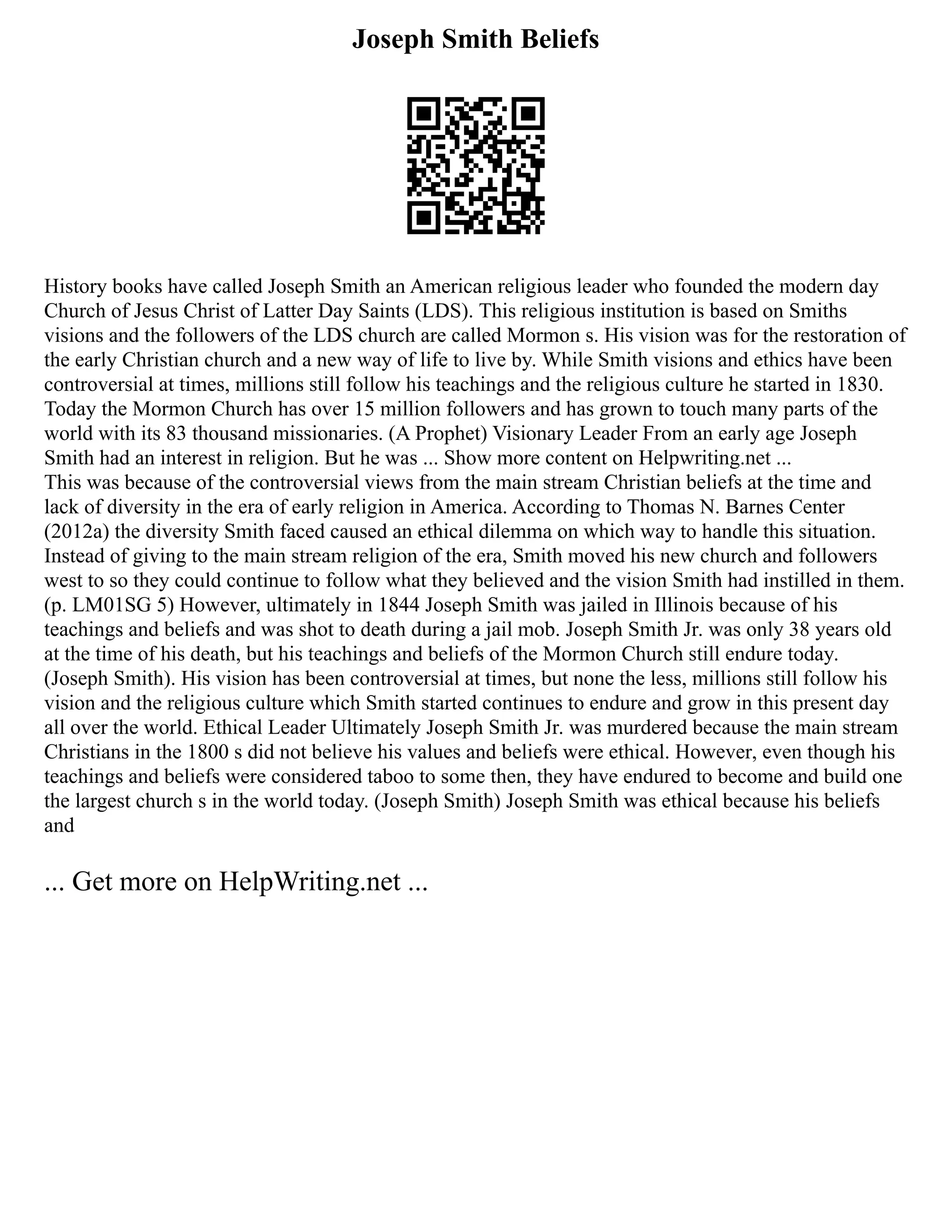 Joseph Smith Beliefs
History books have called Joseph Smith an American religious leader who founded the modern day
Church of Jesus Christ of Latter Day Saints (LDS). This religious institution is based on Smiths
visions and the followers of the LDS church are called Mormon s. His vision was for the restoration of
the early Christian church and a new way of life to live by. While Smith visions and ethics have been
controversial at times, millions still follow his teachings and the religious culture he started in 1830.
Today the Mormon Church has over 15 million followers and has grown to touch many parts of the
world with its 83 thousand missionaries. (A Prophet) Visionary Leader From an early age Joseph
Smith had an interest in religion. But he was ... Show more content on Helpwriting.net ...
This was because of the controversial views from the main stream Christian beliefs at the time and
lack of diversity in the era of early religion in America. According to Thomas N. Barnes Center
(2012a) the diversity Smith faced caused an ethical dilemma on which way to handle this situation.
Instead of giving to the main stream religion of the era, Smith moved his new church and followers
west to so they could continue to follow what they believed and the vision Smith had instilled in them.
(p. LM01SG 5) However, ultimately in 1844 Joseph Smith was jailed in Illinois because of his
teachings and beliefs and was shot to death during a jail mob. Joseph Smith Jr. was only 38 years old
at the time of his death, but his teachings and beliefs of the Mormon Church still endure today.
(Joseph Smith). His vision has been controversial at times, but none the less, millions still follow his
vision and the religious culture which Smith started continues to endure and grow in this present day
all over the world. Ethical Leader Ultimately Joseph Smith Jr. was murdered because the main stream
Christians in the 1800 s did not believe his values and beliefs were ethical. However, even though his
teachings and beliefs were considered taboo to some then, they have endured to become and build one
the largest church s in the world today. (Joseph Smith) Joseph Smith was ethical because his beliefs
and
... Get more on HelpWriting.net ...
 