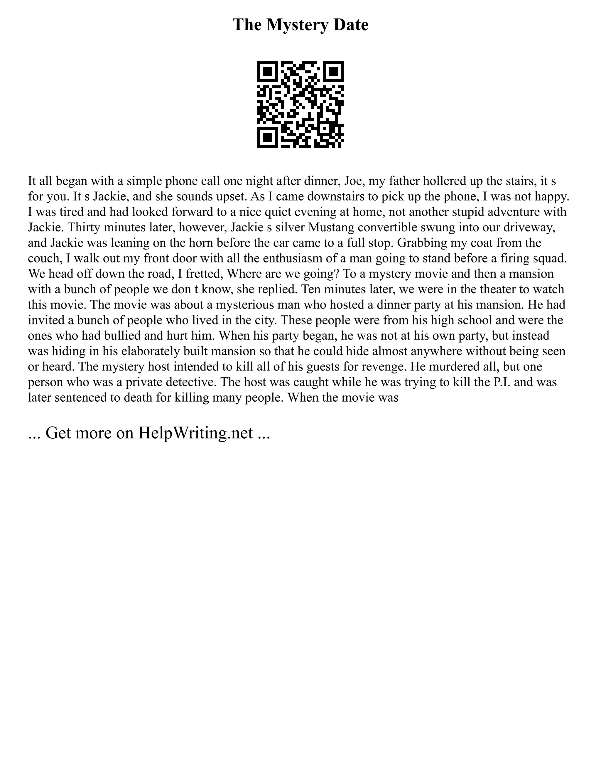 The Mystery Date
It all began with a simple phone call one night after dinner, Joe, my father hollered up the stairs, it s
for you. It s Jackie, and she sounds upset. As I came downstairs to pick up the phone, I was not happy.
I was tired and had looked forward to a nice quiet evening at home, not another stupid adventure with
Jackie. Thirty minutes later, however, Jackie s silver Mustang convertible swung into our driveway,
and Jackie was leaning on the horn before the car came to a full stop. Grabbing my coat from the
couch, I walk out my front door with all the enthusiasm of a man going to stand before a firing squad.
We head off down the road, I fretted, Where are we going? To a mystery movie and then a mansion
with a bunch of people we don t know, she replied. Ten minutes later, we were in the theater to watch
this movie. The movie was about a mysterious man who hosted a dinner party at his mansion. He had
invited a bunch of people who lived in the city. These people were from his high school and were the
ones who had bullied and hurt him. When his party began, he was not at his own party, but instead
was hiding in his elaborately built mansion so that he could hide almost anywhere without being seen
or heard. The mystery host intended to kill all of his guests for revenge. He murdered all, but one
person who was a private detective. The host was caught while he was trying to kill the P.I. and was
later sentenced to death for killing many people. When the movie was
... Get more on HelpWriting.net ...
 